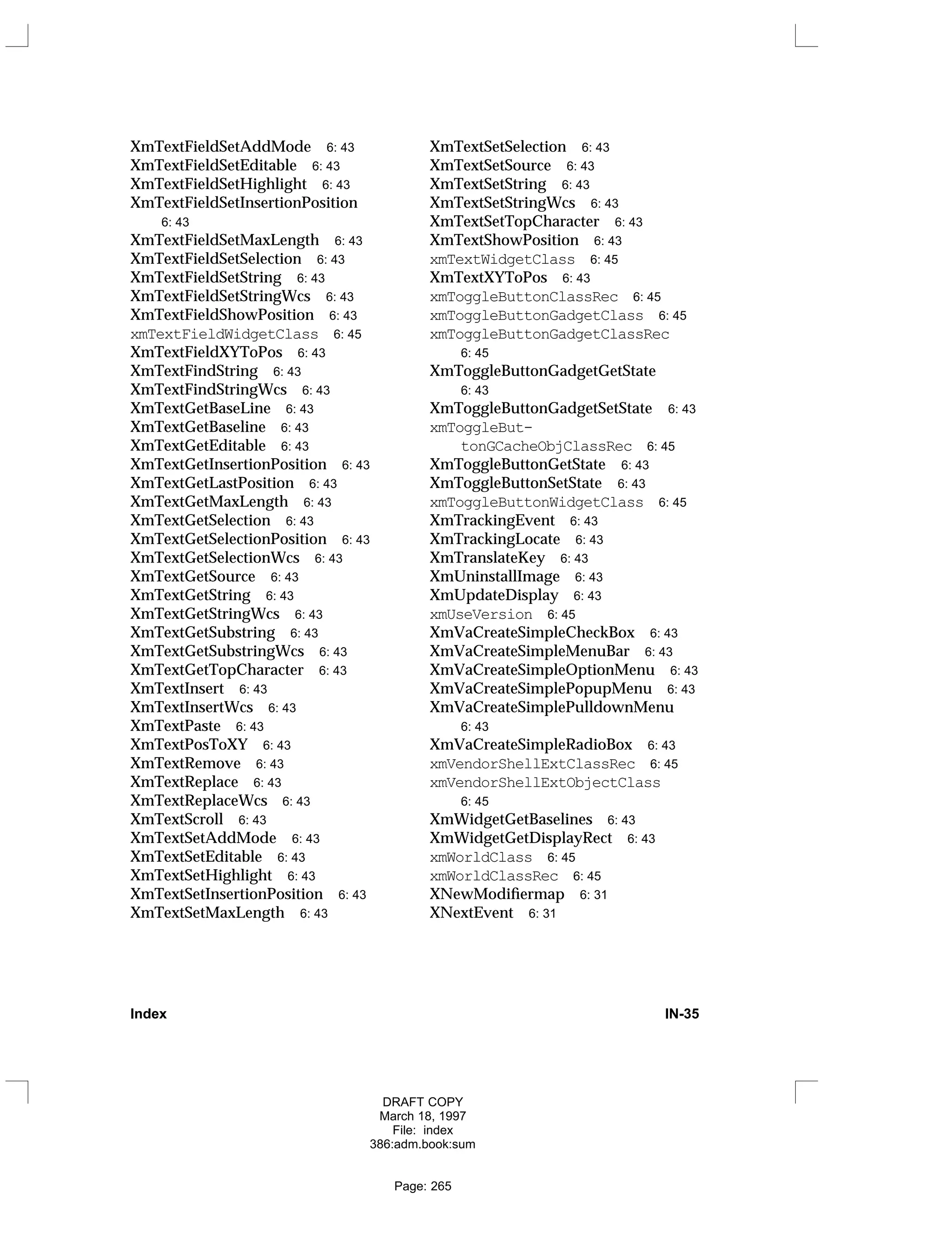 XmTextFieldSetAddMode 6: 43
XmTextFieldSetEditable 6: 43
XmTextFieldSetHighlight 6: 43
XmTextFieldSetInsertionPosition
6: 43
XmTextFieldSetMaxLength 6: 43
XmTextFieldSetSelection 6: 43
XmTextFieldSetString 6: 43
XmTextFieldSetStringWcs 6: 43
XmTextFieldShowPosition 6: 43
xmTextFieldWidgetClass 6: 45
XmTextFieldXYToPos 6: 43
XmTextFindString 6: 43
XmTextFindStringWcs 6: 43
XmTextGetBaseLine 6: 43
XmTextGetBaseline 6: 43
XmTextGetEditable 6: 43
XmTextGetInsertionPosition 6: 43
XmTextGetLastPosition 6: 43
XmTextGetMaxLength 6: 43
XmTextGetSelection 6: 43
XmTextGetSelectionPosition 6: 43
XmTextGetSelectionWcs 6: 43
XmTextGetSource 6: 43
XmTextGetString 6: 43
XmTextGetStringWcs 6: 43
XmTextGetSubstring 6: 43
XmTextGetSubstringWcs 6: 43
XmTextGetTopCharacter 6: 43
XmTextInsert 6: 43
XmTextInsertWcs 6: 43
XmTextPaste 6: 43
XmTextPosToXY 6: 43
XmTextRemove 6: 43
XmTextReplace 6: 43
XmTextReplaceWcs 6: 43
XmTextScroll 6: 43
XmTextSetAddMode 6: 43
XmTextSetEditable 6: 43
XmTextSetHighlight 6: 43
XmTextSetInsertionPosition 6: 43
XmTextSetMaxLength 6: 43
XmTextSetSelection 6: 43
XmTextSetSource 6: 43
XmTextSetString 6: 43
XmTextSetStringWcs 6: 43
XmTextSetTopCharacter 6: 43
XmTextShowPosition 6: 43
xmTextWidgetClass 6: 45
XmTextXYToPos 6: 43
xmToggleButtonClassRec 6: 45
xmToggleButtonGadgetClass 6: 45
xmToggleButtonGadgetClassRec
6: 45
XmToggleButtonGadgetGetState
6: 43
XmToggleButtonGadgetSetState 6: 43
xmToggleBut-
tonGCacheObjClassRec 6: 45
XmToggleButtonGetState 6: 43
XmToggleButtonSetState 6: 43
xmToggleButtonWidgetClass 6: 45
XmTrackingEvent 6: 43
XmTrackingLocate 6: 43
XmTranslateKey 6: 43
XmUninstallImage 6: 43
XmUpdateDisplay 6: 43
xmUseVersion 6: 45
XmVaCreateSimpleCheckBox 6: 43
XmVaCreateSimpleMenuBar 6: 43
XmVaCreateSimpleOptionMenu 6: 43
XmVaCreateSimplePopupMenu 6: 43
XmVaCreateSimplePulldownMenu
6: 43
XmVaCreateSimpleRadioBox 6: 43
xmVendorShellExtClassRec 6: 45
xmVendorShellExtObjectClass
6: 45
XmWidgetGetBaselines 6: 43
XmWidgetGetDisplayRect 6: 43
xmWorldClass 6: 45
xmWorldClassRec 6: 45
XNewModifiermap 6: 31
XNextEvent 6: 31
Index IN-35
DRAFT COPY
March 18, 1997
File: index
386:adm.book:sum
Page: 265
 