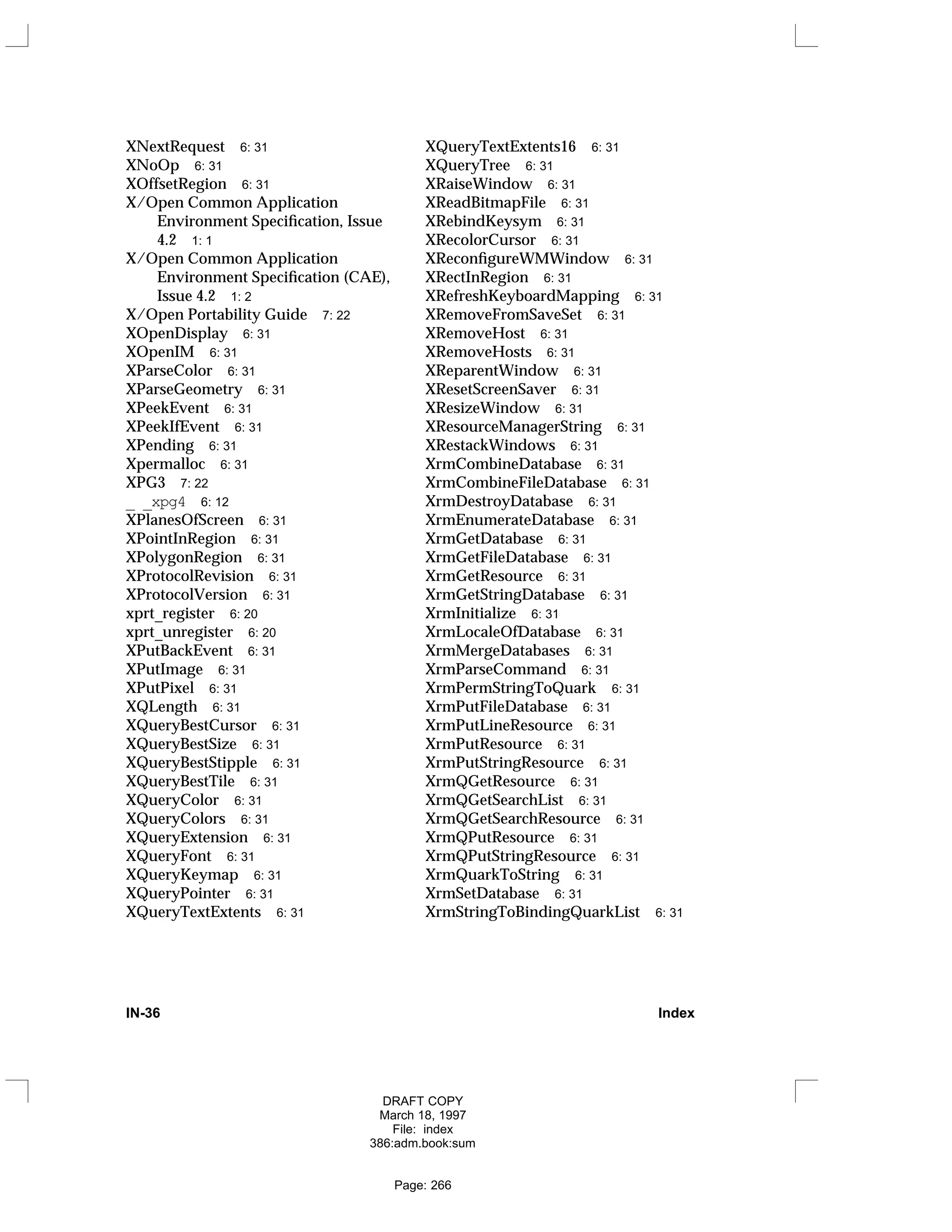XNextRequest 6: 31
XNoOp 6: 31
XOffsetRegion 6: 31
X/Open Common Application
Environment Specification, Issue
4.2 1: 1
X/Open Common Application
Environment Specification (CAE),
Issue 4.2 1: 2
X/Open Portability Guide 7: 22
XOpenDisplay 6: 31
XOpenIM 6: 31
XParseColor 6: 31
XParseGeometry 6: 31
XPeekEvent 6: 31
XPeekIfEvent 6: 31
XPending 6: 31
Xpermalloc 6: 31
XPG3 7: 22
_ _xpg4 6: 12
XPlanesOfScreen 6: 31
XPointInRegion 6: 31
XPolygonRegion 6: 31
XProtocolRevision 6: 31
XProtocolVersion 6: 31
xprt_register 6: 20
xprt_unregister 6: 20
XPutBackEvent 6: 31
XPutImage 6: 31
XPutPixel 6: 31
XQLength 6: 31
XQueryBestCursor 6: 31
XQueryBestSize 6: 31
XQueryBestStipple 6: 31
XQueryBestTile 6: 31
XQueryColor 6: 31
XQueryColors 6: 31
XQueryExtension 6: 31
XQueryFont 6: 31
XQueryKeymap 6: 31
XQueryPointer 6: 31
XQueryTextExtents 6: 31
XQueryTextExtents16 6: 31
XQueryTree 6: 31
XRaiseWindow 6: 31
XReadBitmapFile 6: 31
XRebindKeysym 6: 31
XRecolorCursor 6: 31
XReconfigureWMWindow 6: 31
XRectInRegion 6: 31
XRefreshKeyboardMapping 6: 31
XRemoveFromSaveSet 6: 31
XRemoveHost 6: 31
XRemoveHosts 6: 31
XReparentWindow 6: 31
XResetScreenSaver 6: 31
XResizeWindow 6: 31
XResourceManagerString 6: 31
XRestackWindows 6: 31
XrmCombineDatabase 6: 31
XrmCombineFileDatabase 6: 31
XrmDestroyDatabase 6: 31
XrmEnumerateDatabase 6: 31
XrmGetDatabase 6: 31
XrmGetFileDatabase 6: 31
XrmGetResource 6: 31
XrmGetStringDatabase 6: 31
XrmInitialize 6: 31
XrmLocaleOfDatabase 6: 31
XrmMergeDatabases 6: 31
XrmParseCommand 6: 31
XrmPermStringToQuark 6: 31
XrmPutFileDatabase 6: 31
XrmPutLineResource 6: 31
XrmPutResource 6: 31
XrmPutStringResource 6: 31
XrmQGetResource 6: 31
XrmQGetSearchList 6: 31
XrmQGetSearchResource 6: 31
XrmQPutResource 6: 31
XrmQPutStringResource 6: 31
XrmQuarkToString 6: 31
XrmSetDatabase 6: 31
XrmStringToBindingQuarkList 6: 31
IN-36 Index
DRAFT COPY
March 18, 1997
File: index
386:adm.book:sum
Page: 266
 