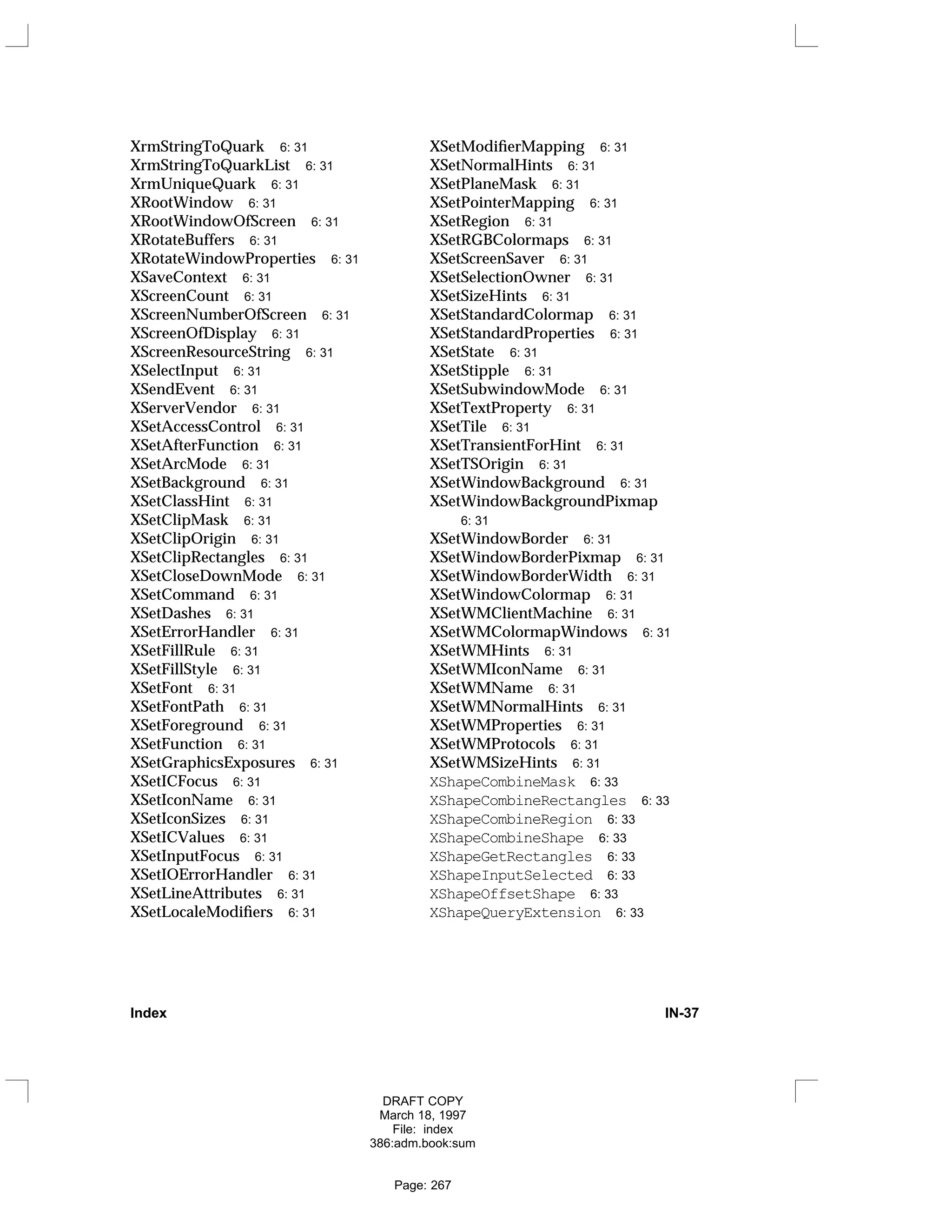 XrmStringToQuark 6: 31
XrmStringToQuarkList 6: 31
XrmUniqueQuark 6: 31
XRootWindow 6: 31
XRootWindowOfScreen 6: 31
XRotateBuffers 6: 31
XRotateWindowProperties 6: 31
XSaveContext 6: 31
XScreenCount 6: 31
XScreenNumberOfScreen 6: 31
XScreenOfDisplay 6: 31
XScreenResourceString 6: 31
XSelectInput 6: 31
XSendEvent 6: 31
XServerVendor 6: 31
XSetAccessControl 6: 31
XSetAfterFunction 6: 31
XSetArcMode 6: 31
XSetBackground 6: 31
XSetClassHint 6: 31
XSetClipMask 6: 31
XSetClipOrigin 6: 31
XSetClipRectangles 6: 31
XSetCloseDownMode 6: 31
XSetCommand 6: 31
XSetDashes 6: 31
XSetErrorHandler 6: 31
XSetFillRule 6: 31
XSetFillStyle 6: 31
XSetFont 6: 31
XSetFontPath 6: 31
XSetForeground 6: 31
XSetFunction 6: 31
XSetGraphicsExposures 6: 31
XSetICFocus 6: 31
XSetIconName 6: 31
XSetIconSizes 6: 31
XSetICValues 6: 31
XSetInputFocus 6: 31
XSetIOErrorHandler 6: 31
XSetLineAttributes 6: 31
XSetLocaleModifiers 6: 31
XSetModifierMapping 6: 31
XSetNormalHints 6: 31
XSetPlaneMask 6: 31
XSetPointerMapping 6: 31
XSetRegion 6: 31
XSetRGBColormaps 6: 31
XSetScreenSaver 6: 31
XSetSelectionOwner 6: 31
XSetSizeHints 6: 31
XSetStandardColormap 6: 31
XSetStandardProperties 6: 31
XSetState 6: 31
XSetStipple 6: 31
XSetSubwindowMode 6: 31
XSetTextProperty 6: 31
XSetTile 6: 31
XSetTransientForHint 6: 31
XSetTSOrigin 6: 31
XSetWindowBackground 6: 31
XSetWindowBackgroundPixmap
6: 31
XSetWindowBorder 6: 31
XSetWindowBorderPixmap 6: 31
XSetWindowBorderWidth 6: 31
XSetWindowColormap 6: 31
XSetWMClientMachine 6: 31
XSetWMColormapWindows 6: 31
XSetWMHints 6: 31
XSetWMIconName 6: 31
XSetWMName 6: 31
XSetWMNormalHints 6: 31
XSetWMProperties 6: 31
XSetWMProtocols 6: 31
XSetWMSizeHints 6: 31
XShapeCombineMask 6: 33
XShapeCombineRectangles 6: 33
XShapeCombineRegion 6: 33
XShapeCombineShape 6: 33
XShapeGetRectangles 6: 33
XShapeInputSelected 6: 33
XShapeOffsetShape 6: 33
XShapeQueryExtension 6: 33
Index IN-37
DRAFT COPY
March 18, 1997
File: index
386:adm.book:sum
Page: 267
 