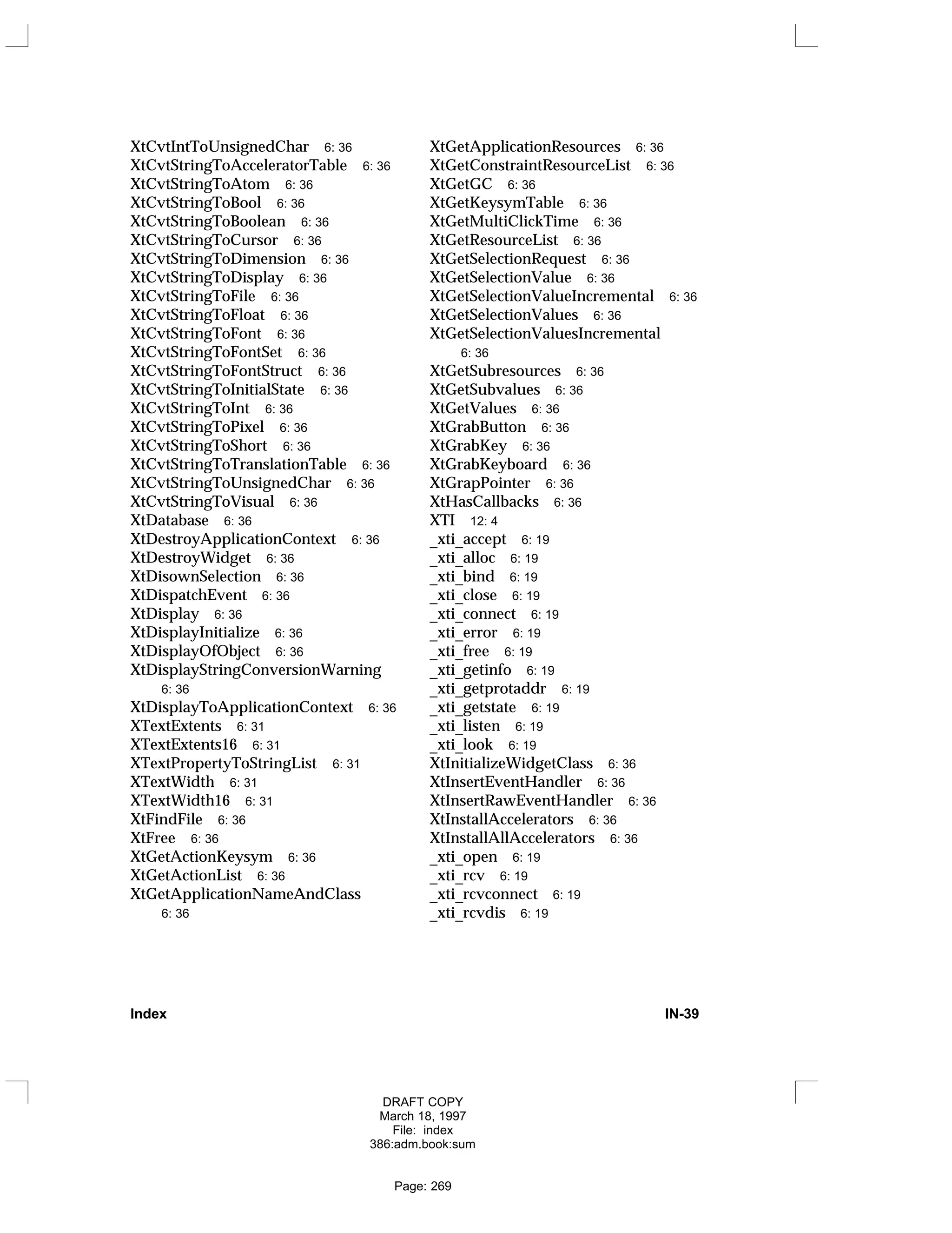 XtCvtIntToUnsignedChar 6: 36
XtCvtStringToAcceleratorTable 6: 36
XtCvtStringToAtom 6: 36
XtCvtStringToBool 6: 36
XtCvtStringToBoolean 6: 36
XtCvtStringToCursor 6: 36
XtCvtStringToDimension 6: 36
XtCvtStringToDisplay 6: 36
XtCvtStringToFile 6: 36
XtCvtStringToFloat 6: 36
XtCvtStringToFont 6: 36
XtCvtStringToFontSet 6: 36
XtCvtStringToFontStruct 6: 36
XtCvtStringToInitialState 6: 36
XtCvtStringToInt 6: 36
XtCvtStringToPixel 6: 36
XtCvtStringToShort 6: 36
XtCvtStringToTranslationTable 6: 36
XtCvtStringToUnsignedChar 6: 36
XtCvtStringToVisual 6: 36
XtDatabase 6: 36
XtDestroyApplicationContext 6: 36
XtDestroyWidget 6: 36
XtDisownSelection 6: 36
XtDispatchEvent 6: 36
XtDisplay 6: 36
XtDisplayInitialize 6: 36
XtDisplayOfObject 6: 36
XtDisplayStringConversionWarning
6: 36
XtDisplayToApplicationContext 6: 36
XTextExtents 6: 31
XTextExtents16 6: 31
XTextPropertyToStringList 6: 31
XTextWidth 6: 31
XTextWidth16 6: 31
XtFindFile 6: 36
XtFree 6: 36
XtGetActionKeysym 6: 36
XtGetActionList 6: 36
XtGetApplicationNameAndClass
6: 36
XtGetApplicationResources 6: 36
XtGetConstraintResourceList 6: 36
XtGetGC 6: 36
XtGetKeysymTable 6: 36
XtGetMultiClickTime 6: 36
XtGetResourceList 6: 36
XtGetSelectionRequest 6: 36
XtGetSelectionValue 6: 36
XtGetSelectionValueIncremental 6: 36
XtGetSelectionValues 6: 36
XtGetSelectionValuesIncremental
6: 36
XtGetSubresources 6: 36
XtGetSubvalues 6: 36
XtGetValues 6: 36
XtGrabButton 6: 36
XtGrabKey 6: 36
XtGrabKeyboard 6: 36
XtGrapPointer 6: 36
XtHasCallbacks 6: 36
XTI 12: 4
_xti_accept 6: 19
_xti_alloc 6: 19
_xti_bind 6: 19
_xti_close 6: 19
_xti_connect 6: 19
_xti_error 6: 19
_xti_free 6: 19
_xti_getinfo 6: 19
_xti_getprotaddr 6: 19
_xti_getstate 6: 19
_xti_listen 6: 19
_xti_look 6: 19
XtInitializeWidgetClass 6: 36
XtInsertEventHandler 6: 36
XtInsertRawEventHandler 6: 36
XtInstallAccelerators 6: 36
XtInstallAllAccelerators 6: 36
_xti_open 6: 19
_xti_rcv 6: 19
_xti_rcvconnect 6: 19
_xti_rcvdis 6: 19
Index IN-39
DRAFT COPY
March 18, 1997
File: index
386:adm.book:sum
Page: 269
 