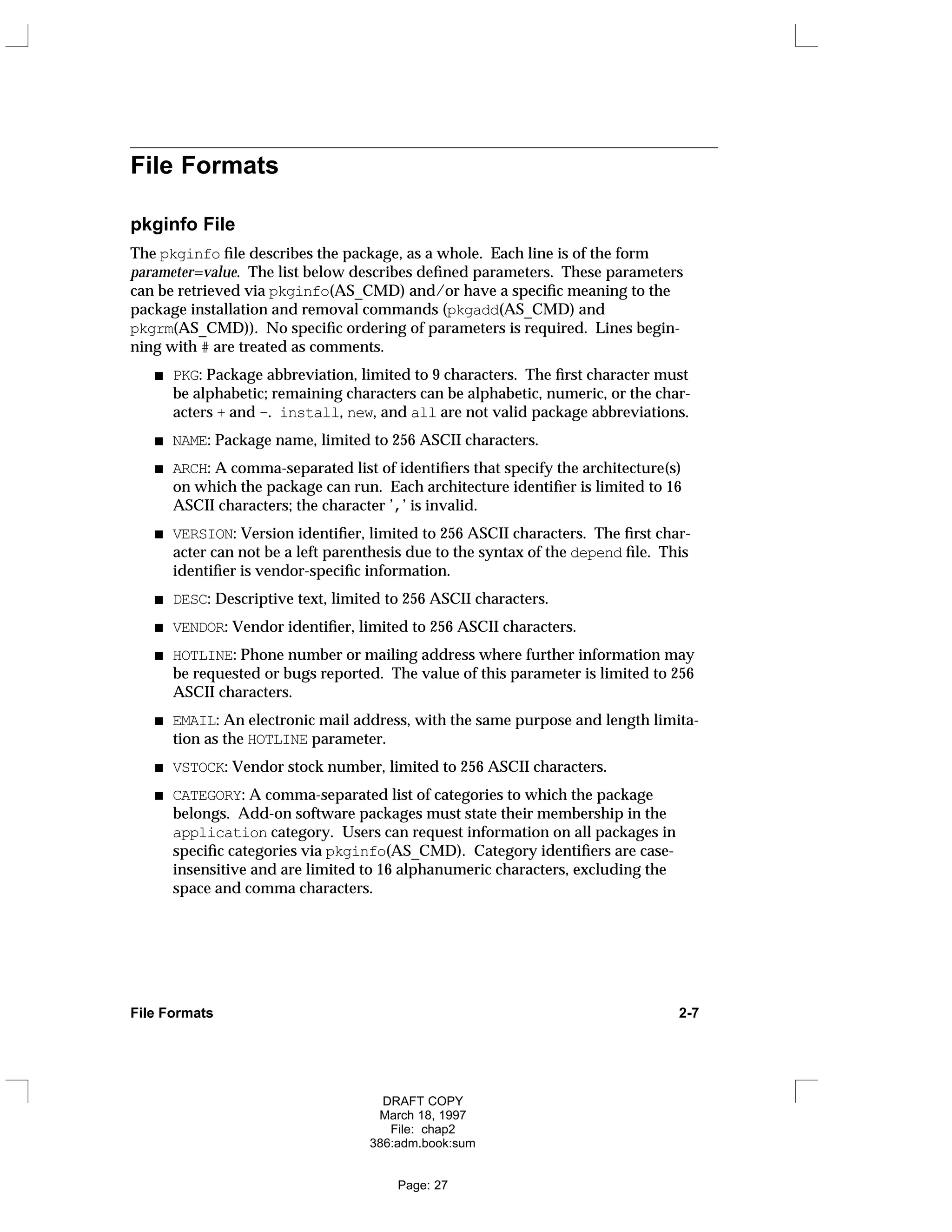 File Formats
pkginfo File
The pkginfo file describes the package, as a whole. Each line is of the form
parameter=value. The list below describes defined parameters. These parameters
can be retrieved via pkginfo(AS_CMD) and/or have a specific meaning to the
package installation and removal commands (pkgadd(AS_CMD) and
pkgrm(AS_CMD)). No specific ordering of parameters is required. Lines begin-
ning with # are treated as comments.
PKG: Package abbreviation, limited to 9 characters. The first character must
be alphabetic; remaining characters can be alphabetic, numeric, or the char-
acters + and -. install, new, and all are not valid package abbreviations.
NAME: Package name, limited to 256 ASCII characters.
ARCH: A comma-separated list of identifiers that specify the architecture(s)
on which the package can run. Each architecture identifier is limited to 16
ASCII characters; the character ’,’ is invalid.
VERSION: Version identifier, limited to 256 ASCII characters. The first char-
acter can not be a left parenthesis due to the syntax of the depend file. This
identifier is vendor-specific information.
DESC: Descriptive text, limited to 256 ASCII characters.
VENDOR: Vendor identifier, limited to 256 ASCII characters.
HOTLINE: Phone number or mailing address where further information may
be requested or bugs reported. The value of this parameter is limited to 256
ASCII characters.
EMAIL: An electronic mail address, with the same purpose and length limita-
tion as the HOTLINE parameter.
VSTOCK: Vendor stock number, limited to 256 ASCII characters.
CATEGORY: A comma-separated list of categories to which the package
belongs. Add-on software packages must state their membership in the
application category. Users can request information on all packages in
specific categories via pkginfo(AS_CMD). Category identifiers are case-
insensitive and are limited to 16 alphanumeric characters, excluding the
space and comma characters.
File Formats 2-7
DRAFT COPY
March 18, 1997
File: chap2
386:adm.book:sum
Page: 27
 