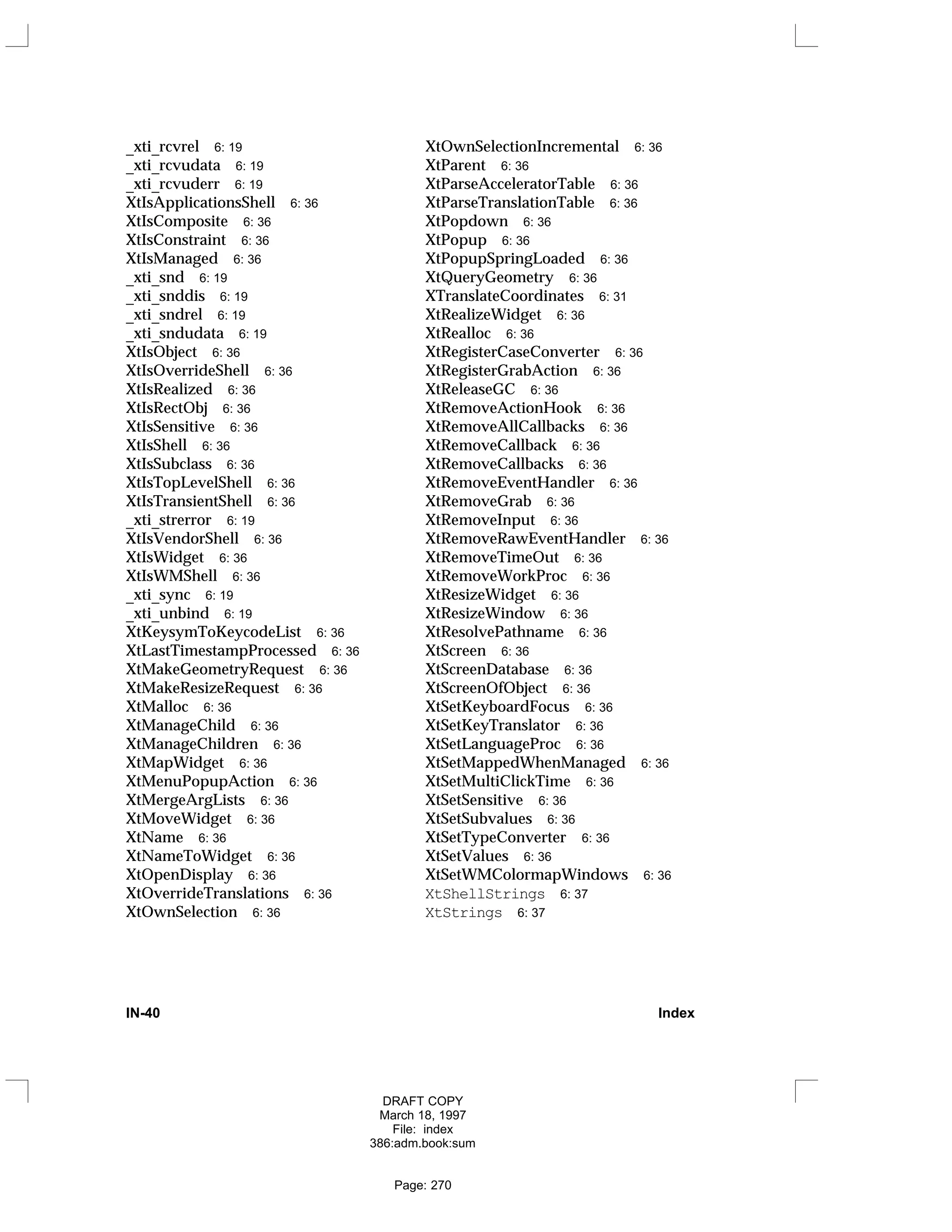 _xti_rcvrel 6: 19
_xti_rcvudata 6: 19
_xti_rcvuderr 6: 19
XtIsApplicationsShell 6: 36
XtIsComposite 6: 36
XtIsConstraint 6: 36
XtIsManaged 6: 36
_xti_snd 6: 19
_xti_snddis 6: 19
_xti_sndrel 6: 19
_xti_sndudata 6: 19
XtIsObject 6: 36
XtIsOverrideShell 6: 36
XtIsRealized 6: 36
XtIsRectObj 6: 36
XtIsSensitive 6: 36
XtIsShell 6: 36
XtIsSubclass 6: 36
XtIsTopLevelShell 6: 36
XtIsTransientShell 6: 36
_xti_strerror 6: 19
XtIsVendorShell 6: 36
XtIsWidget 6: 36
XtIsWMShell 6: 36
_xti_sync 6: 19
_xti_unbind 6: 19
XtKeysymToKeycodeList 6: 36
XtLastTimestampProcessed 6: 36
XtMakeGeometryRequest 6: 36
XtMakeResizeRequest 6: 36
XtMalloc 6: 36
XtManageChild 6: 36
XtManageChildren 6: 36
XtMapWidget 6: 36
XtMenuPopupAction 6: 36
XtMergeArgLists 6: 36
XtMoveWidget 6: 36
XtName 6: 36
XtNameToWidget 6: 36
XtOpenDisplay 6: 36
XtOverrideTranslations 6: 36
XtOwnSelection 6: 36
XtOwnSelectionIncremental 6: 36
XtParent 6: 36
XtParseAcceleratorTable 6: 36
XtParseTranslationTable 6: 36
XtPopdown 6: 36
XtPopup 6: 36
XtPopupSpringLoaded 6: 36
XtQueryGeometry 6: 36
XTranslateCoordinates 6: 31
XtRealizeWidget 6: 36
XtRealloc 6: 36
XtRegisterCaseConverter 6: 36
XtRegisterGrabAction 6: 36
XtReleaseGC 6: 36
XtRemoveActionHook 6: 36
XtRemoveAllCallbacks 6: 36
XtRemoveCallback 6: 36
XtRemoveCallbacks 6: 36
XtRemoveEventHandler 6: 36
XtRemoveGrab 6: 36
XtRemoveInput 6: 36
XtRemoveRawEventHandler 6: 36
XtRemoveTimeOut 6: 36
XtRemoveWorkProc 6: 36
XtResizeWidget 6: 36
XtResizeWindow 6: 36
XtResolvePathname 6: 36
XtScreen 6: 36
XtScreenDatabase 6: 36
XtScreenOfObject 6: 36
XtSetKeyboardFocus 6: 36
XtSetKeyTranslator 6: 36
XtSetLanguageProc 6: 36
XtSetMappedWhenManaged 6: 36
XtSetMultiClickTime 6: 36
XtSetSensitive 6: 36
XtSetSubvalues 6: 36
XtSetTypeConverter 6: 36
XtSetValues 6: 36
XtSetWMColormapWindows 6: 36
XtShellStrings 6: 37
XtStrings 6: 37
IN-40 Index
DRAFT COPY
March 18, 1997
File: index
386:adm.book:sum
Page: 270
 
