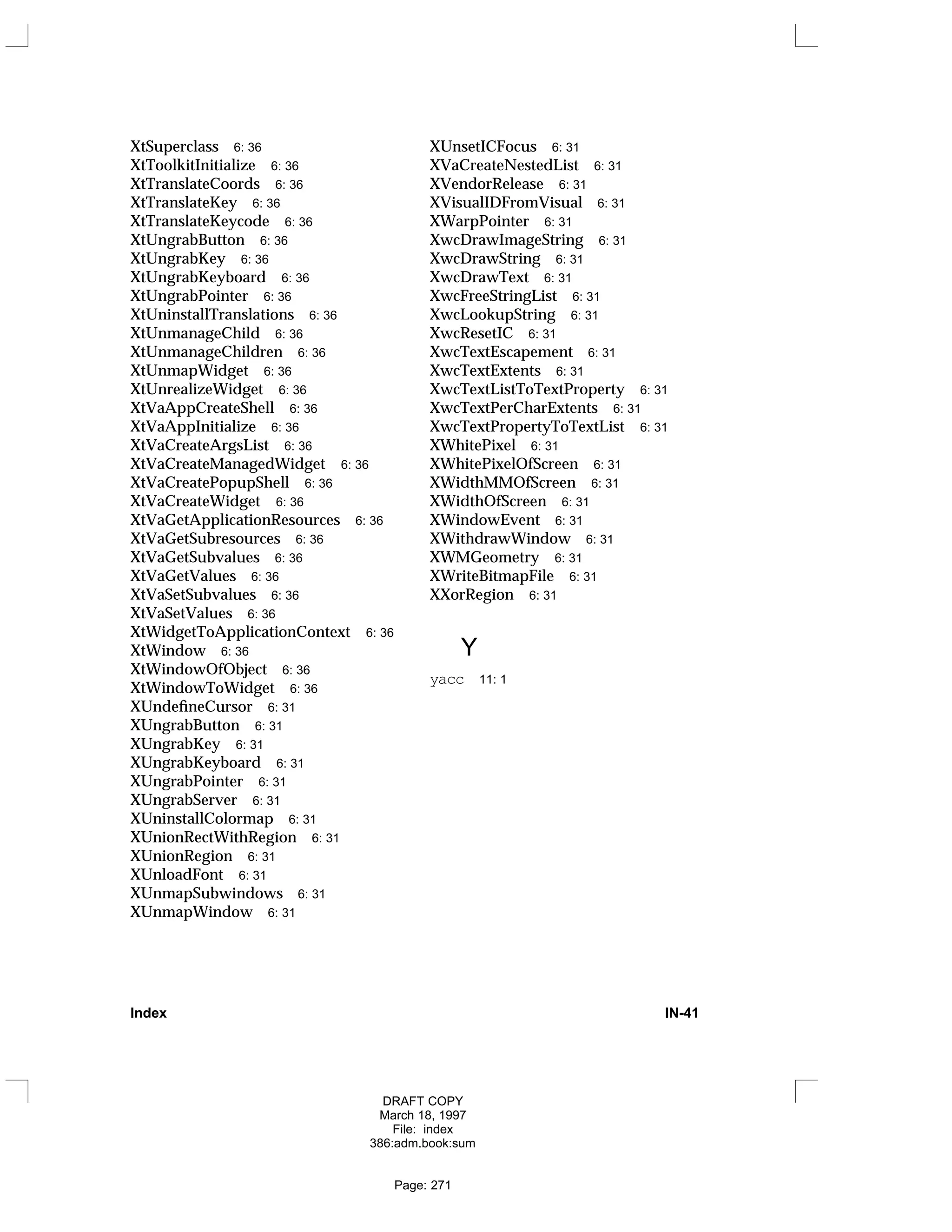 XtSuperclass 6: 36
XtToolkitInitialize 6: 36
XtTranslateCoords 6: 36
XtTranslateKey 6: 36
XtTranslateKeycode 6: 36
XtUngrabButton 6: 36
XtUngrabKey 6: 36
XtUngrabKeyboard 6: 36
XtUngrabPointer 6: 36
XtUninstallTranslations 6: 36
XtUnmanageChild 6: 36
XtUnmanageChildren 6: 36
XtUnmapWidget 6: 36
XtUnrealizeWidget 6: 36
XtVaAppCreateShell 6: 36
XtVaAppInitialize 6: 36
XtVaCreateArgsList 6: 36
XtVaCreateManagedWidget 6: 36
XtVaCreatePopupShell 6: 36
XtVaCreateWidget 6: 36
XtVaGetApplicationResources 6: 36
XtVaGetSubresources 6: 36
XtVaGetSubvalues 6: 36
XtVaGetValues 6: 36
XtVaSetSubvalues 6: 36
XtVaSetValues 6: 36
XtWidgetToApplicationContext 6: 36
XtWindow 6: 36
XtWindowOfObject 6: 36
XtWindowToWidget 6: 36
XUndefineCursor 6: 31
XUngrabButton 6: 31
XUngrabKey 6: 31
XUngrabKeyboard 6: 31
XUngrabPointer 6: 31
XUngrabServer 6: 31
XUninstallColormap 6: 31
XUnionRectWithRegion 6: 31
XUnionRegion 6: 31
XUnloadFont 6: 31
XUnmapSubwindows 6: 31
XUnmapWindow 6: 31
XUnsetICFocus 6: 31
XVaCreateNestedList 6: 31
XVendorRelease 6: 31
XVisualIDFromVisual 6: 31
XWarpPointer 6: 31
XwcDrawImageString 6: 31
XwcDrawString 6: 31
XwcDrawText 6: 31
XwcFreeStringList 6: 31
XwcLookupString 6: 31
XwcResetIC 6: 31
XwcTextEscapement 6: 31
XwcTextExtents 6: 31
XwcTextListToTextProperty 6: 31
XwcTextPerCharExtents 6: 31
XwcTextPropertyToTextList 6: 31
XWhitePixel 6: 31
XWhitePixelOfScreen 6: 31
XWidthMMOfScreen 6: 31
XWidthOfScreen 6: 31
XWindowEvent 6: 31
XWithdrawWindow 6: 31
XWMGeometry 6: 31
XWriteBitmapFile 6: 31
XXorRegion 6: 31
Y
yacc 11: 1
Index IN-41
DRAFT COPY
March 18, 1997
File: index
386:adm.book:sum
Page: 271
 