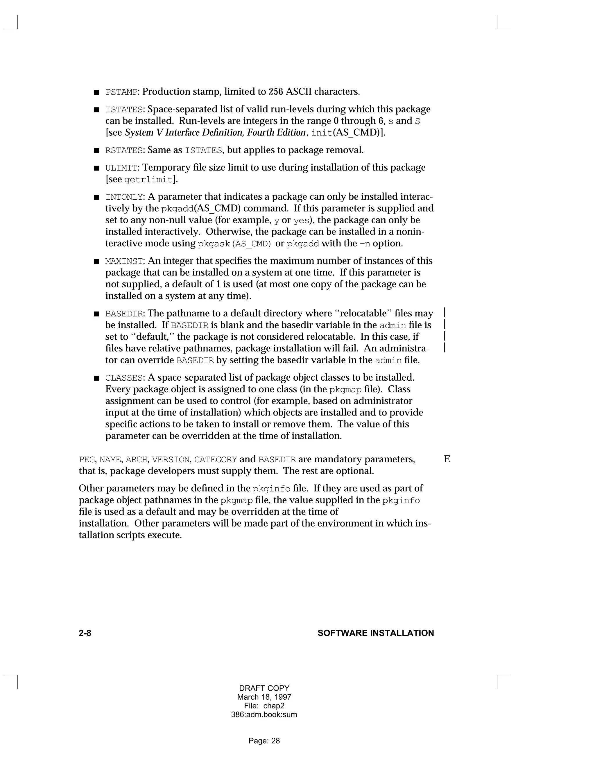 PSTAMP: Production stamp, limited to 256 ASCII characters.
ISTATES: Space-separated list of valid run-levels during which this package
can be installed. Run-levels are integers in the range 0 through 6, s and S
[see System V Interface Definition, Fourth Edition, init(AS_CMD)].
RSTATES: Same as ISTATES, but applies to package removal.
ULIMIT: Temporary file size limit to use during installation of this package
[see getrlimit].
INTONLY: A parameter that indicates a package can only be installed interac-
tively by the pkgadd(AS_CMD) command. If this parameter is supplied and
set to any non-null value (for example, y or yes), the package can only be
installed interactively. Otherwise, the package can be installed in a nonin-
teractive mode using pkgask(AS_CMD) or pkgadd with the -n option.
MAXINST: An integer that specifies the maximum number of instances of this
package that can be installed on a system at one time. If this parameter is
not supplied, a default of 1 is used (at most one copy of the package can be
installed on a system at any time).
BASEDIR: The pathname to a default directory where ‘‘relocatable’’ files may 
be installed. If BASEDIR is blank and the basedir variable in the admin file is 
set to ‘‘default,’’ the package is not considered relocatable. In this case, if 
files have relative pathnames, package installation will fail. An administra- 
tor can override BASEDIR by setting the basedir variable in the admin file.
CLASSES: A space-separated list of package object classes to be installed.
Every package object is assigned to one class (in the pkgmap file). Class
assignment can be used to control (for example, based on administrator
input at the time of installation) which objects are installed and to provide
specific actions to be taken to install or remove them. The value of this
parameter can be overridden at the time of installation.
PKG, NAME, ARCH, VERSION, CATEGORY and BASEDIR are mandatory parameters, E
that is, package developers must supply them. The rest are optional.
Other parameters may be defined in the pkginfo file. If they are used as part of
package object pathnames in the pkgmap file, the value supplied in the pkginfo
file is used as a default and may be overridden at the time of
installation. Other parameters will be made part of the environment in which ins-
tallation scripts execute.
2-8 SOFTWARE INSTALLATION
DRAFT COPY
March 18, 1997
File: chap2
386:adm.book:sum
Page: 28
 