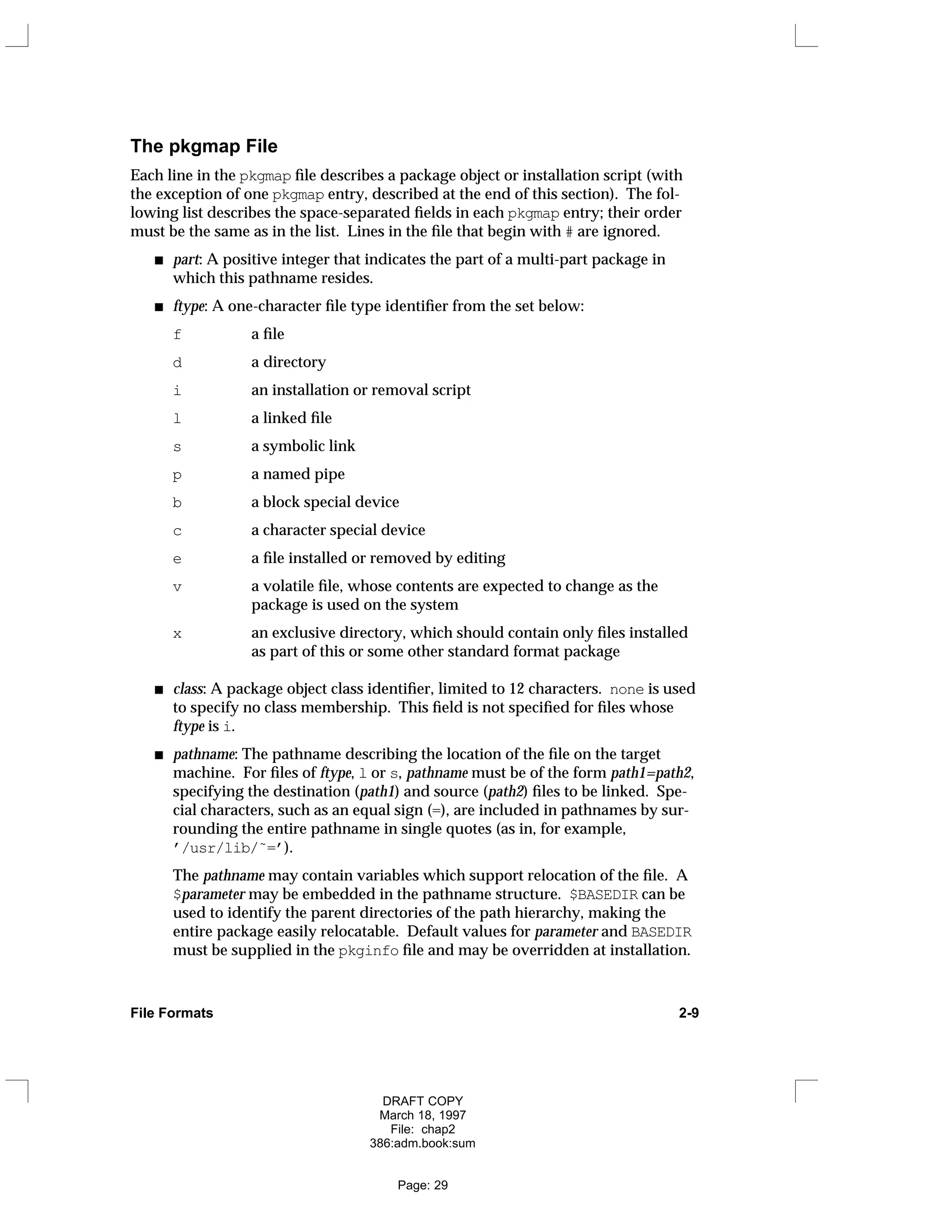 The pkgmap File
Each line in the pkgmap file describes a package object or installation script (with
the exception of one pkgmap entry, described at the end of this section). The fol-
lowing list describes the space-separated fields in each pkgmap entry; their order
must be the same as in the list. Lines in the file that begin with # are ignored.
part: A positive integer that indicates the part of a multi-part package in
which this pathname resides.
ftype: A one-character file type identifier from the set below:
f a file
d a directory
i an installation or removal script
l a linked file
s a symbolic link
p a named pipe
b a block special device
c a character special device
e a file installed or removed by editing
v a volatile file, whose contents are expected to change as the
package is used on the system
x an exclusive directory, which should contain only files installed
as part of this or some other standard format package
class: A package object class identifier, limited to 12 characters. none is used
to specify no class membership. This field is not specified for files whose
ftype is i.
pathname: The pathname describing the location of the file on the target
machine. For files of ftype, l or s, pathname must be of the form path1=path2,
specifying the destination (path1) and source (path2) files to be linked. Spe-
cial characters, such as an equal sign (=), are included in pathnames by sur-
rounding the entire pathname in single quotes (as in, for example,
’/usr/lib/˜=’).
The pathname may contain variables which support relocation of the file. A
$parameter may be embedded in the pathname structure. $BASEDIR can be
used to identify the parent directories of the path hierarchy, making the
entire package easily relocatable. Default values for parameter and BASEDIR
must be supplied in the pkginfo file and may be overridden at installation.
File Formats 2-9
DRAFT COPY
March 18, 1997
File: chap2
386:adm.book:sum
Page: 29
 
