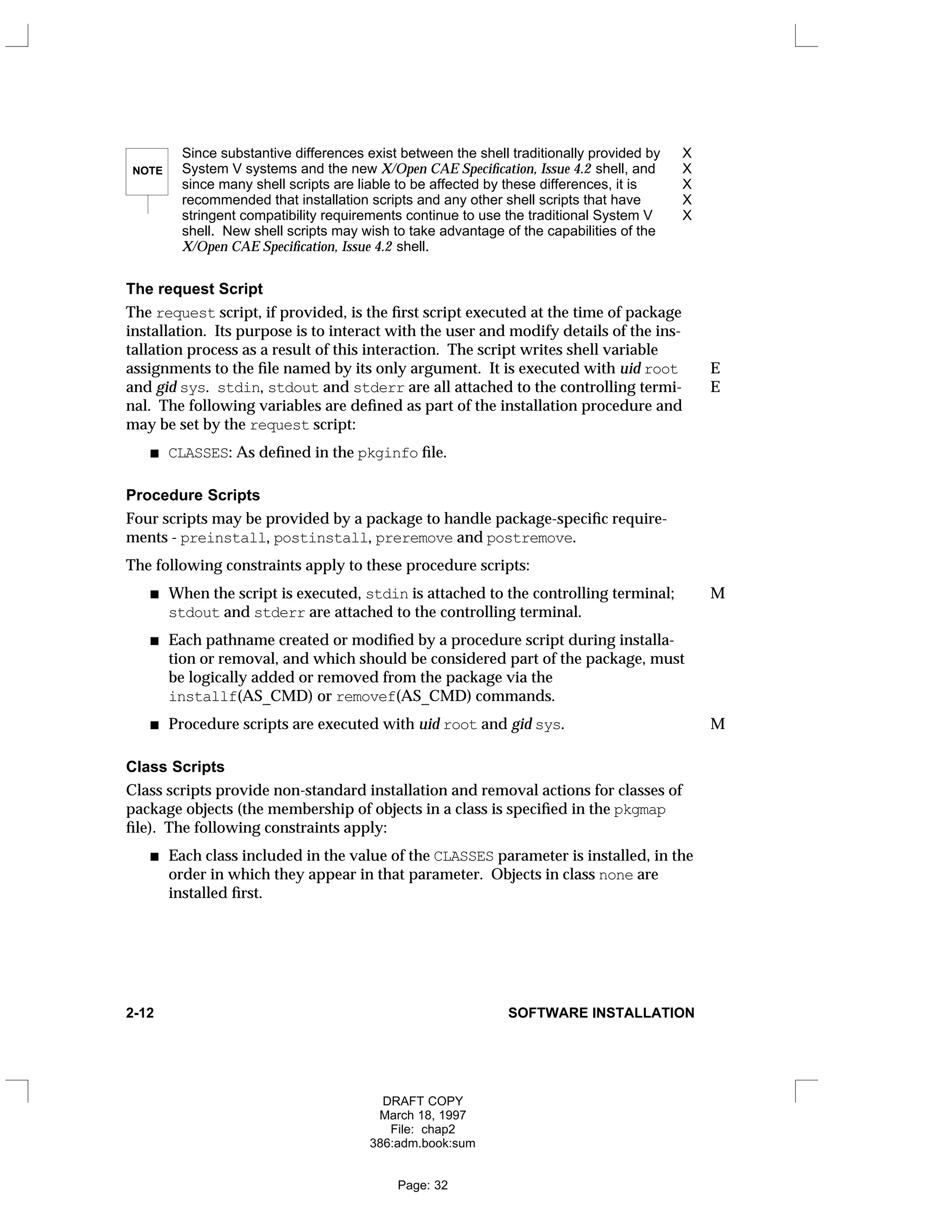 NOTE
Since substantive differences exist between the shell traditionally provided by X
System V systems and the new X/Open CAE Specification, Issue 4.2 shell, and X
since many shell scripts are liable to be affected by these differences, it is X
recommended that installation scripts and any other shell scripts that have X
stringent compatibility requirements continue to use the traditional System V X
shell. New shell scripts may wish to take advantage of the capabilities of the
X/Open CAE Specification, Issue 4.2 shell.
The request Script
The request script, if provided, is the first script executed at the time of package
installation. Its purpose is to interact with the user and modify details of the ins-
tallation process as a result of this interaction. The script writes shell variable
assignments to the file named by its only argument. It is executed with uid root E
and gid sys. stdin, stdout and stderr are all attached to the controlling termi- E
nal. The following variables are defined as part of the installation procedure and
may be set by the request script:
CLASSES: As defined in the pkginfo file.
Procedure Scripts
Four scripts may be provided by a package to handle package-specific require-
ments - preinstall, postinstall, preremove and postremove.
The following constraints apply to these procedure scripts:
When the script is executed, stdin is attached to the controlling terminal; M
stdout and stderr are attached to the controlling terminal.
Each pathname created or modified by a procedure script during installa-
tion or removal, and which should be considered part of the package, must
be logically added or removed from the package via the
installf(AS_CMD) or removef(AS_CMD) commands.
Procedure scripts are executed with uid root and gid sys. M
Class Scripts
Class scripts provide non-standard installation and removal actions for classes of
package objects (the membership of objects in a class is specified in the pkgmap
file). The following constraints apply:
Each class included in the value of the CLASSES parameter is installed, in the
order in which they appear in that parameter. Objects in class none are
installed first.
2-12 SOFTWARE INSTALLATION
DRAFT COPY
March 18, 1997
File: chap2
386:adm.book:sum
Page: 32
 