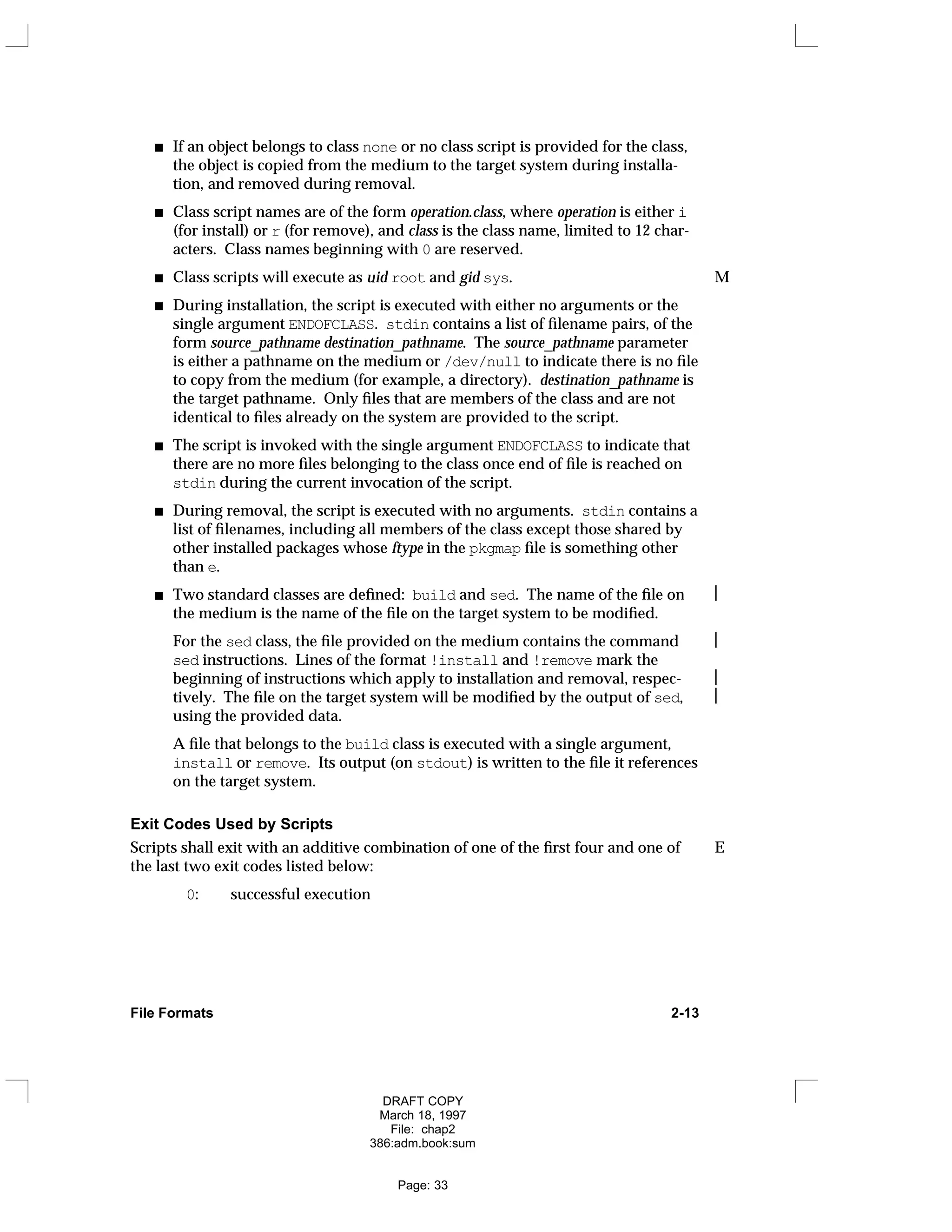 If an object belongs to class none or no class script is provided for the class,
the object is copied from the medium to the target system during installa-
tion, and removed during removal.
Class script names are of the form operation.class, where operation is either i
(for install) or r (for remove), and class is the class name, limited to 12 char-
acters. Class names beginning with 0 are reserved.
Class scripts will execute as uid root and gid sys. M
During installation, the script is executed with either no arguments or the
single argument ENDOFCLASS. stdin contains a list of filename pairs, of the
form source_pathname destination_pathname. The source_pathname parameter
is either a pathname on the medium or /dev/null to indicate there is no file
to copy from the medium (for example, a directory). destination_pathname is
the target pathname. Only files that are members of the class and are not
identical to files already on the system are provided to the script.
The script is invoked with the single argument ENDOFCLASS to indicate that
there are no more files belonging to the class once end of file is reached on
stdin during the current invocation of the script.
During removal, the script is executed with no arguments. stdin contains a
list of filenames, including all members of the class except those shared by
other installed packages whose ftype in the pkgmap file is something other
than e.
Two standard classes are defined: build and sed. The name of the file on 
the medium is the name of the file on the target system to be modified.
For the sed class, the file provided on the medium contains the command 
sed instructions. Lines of the format !install and !remove mark the
beginning of instructions which apply to installation and removal, respec- 
tively. The file on the target system will be modified by the output of sed, 
using the provided data.
A file that belongs to the build class is executed with a single argument,
install or remove. Its output (on stdout) is written to the file it references
on the target system.
Exit Codes Used by Scripts
Scripts shall exit with an additive combination of one of the first four and one of E
the last two exit codes listed below:
0: successful execution
File Formats 2-13
DRAFT COPY
March 18, 1997
File: chap2
386:adm.book:sum
Page: 33
 