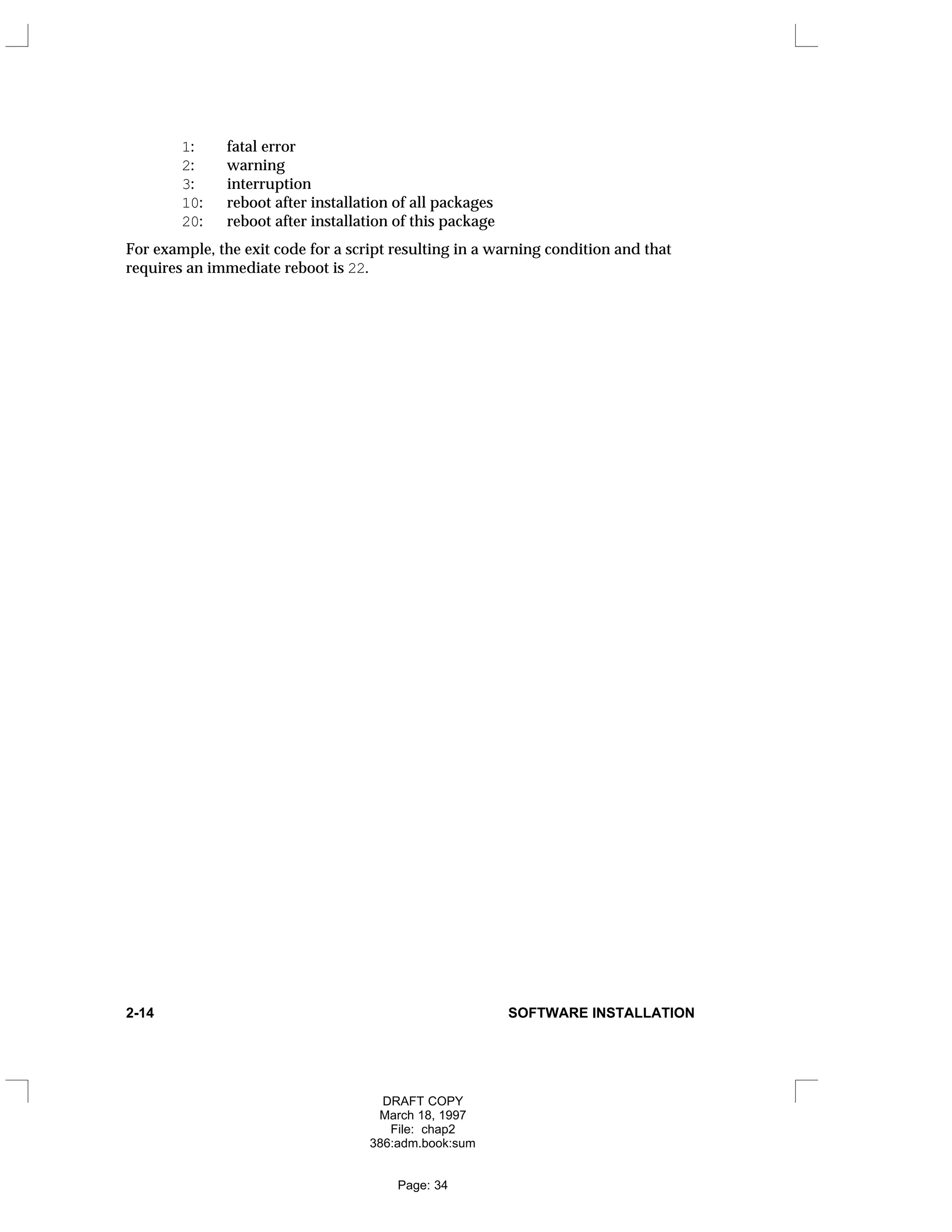 1: fatal error
2: warning
3: interruption
10: reboot after installation of all packages
20: reboot after installation of this package
For example, the exit code for a script resulting in a warning condition and that
requires an immediate reboot is 22.
2-14 SOFTWARE INSTALLATION
DRAFT COPY
March 18, 1997
File: chap2
386:adm.book:sum
Page: 34
 