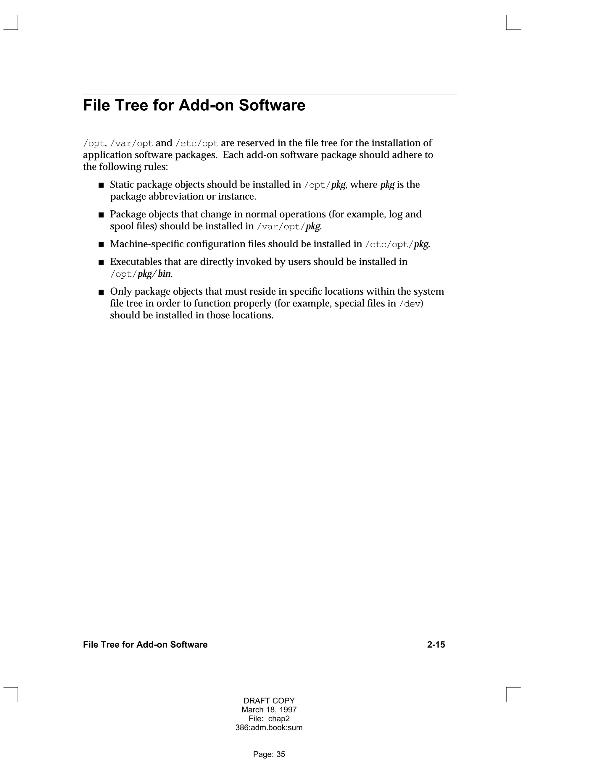 File Tree for Add-on Software
/opt, /var/opt and /etc/opt are reserved in the file tree for the installation of
application software packages. Each add-on software package should adhere to
the following rules:
Static package objects should be installed in /opt/pkg, where pkg is the
package abbreviation or instance.
Package objects that change in normal operations (for example, log and
spool files) should be installed in /var/opt/pkg.
Machine-specific configuration files should be installed in /etc/opt/pkg.
Executables that are directly invoked by users should be installed in
/opt/pkg/bin.
Only package objects that must reside in specific locations within the system
file tree in order to function properly (for example, special files in /dev)
should be installed in those locations.
File Tree for Add-on Software 2-15
DRAFT COPY
March 18, 1997
File: chap2
386:adm.book:sum
Page: 35
 