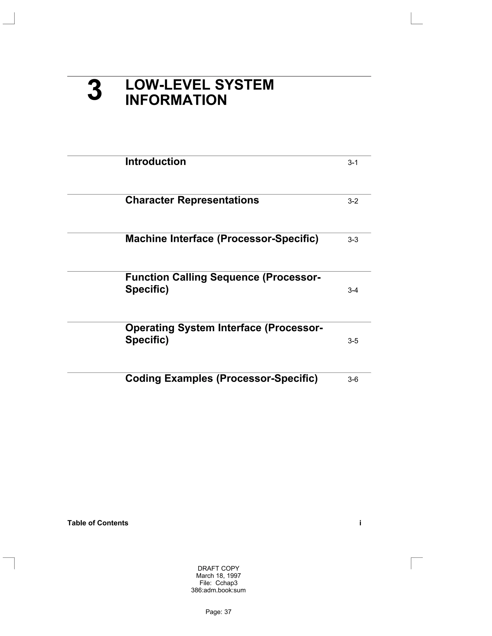 3 LOW-LEVEL SYSTEM
INFORMATION
Introduction 3-1
Character Representations 3-2
Machine Interface (Processor-Specific) 3-3
Function Calling Sequence (Processor-
Specific) 3-4
Operating System Interface (Processor-
Specific) 3-5
Coding Examples (Processor-Specific) 3-6
Table of Contents i
DRAFT COPY
March 18, 1997
File: Cchap3
386:adm.book:sum
Page: 37
 