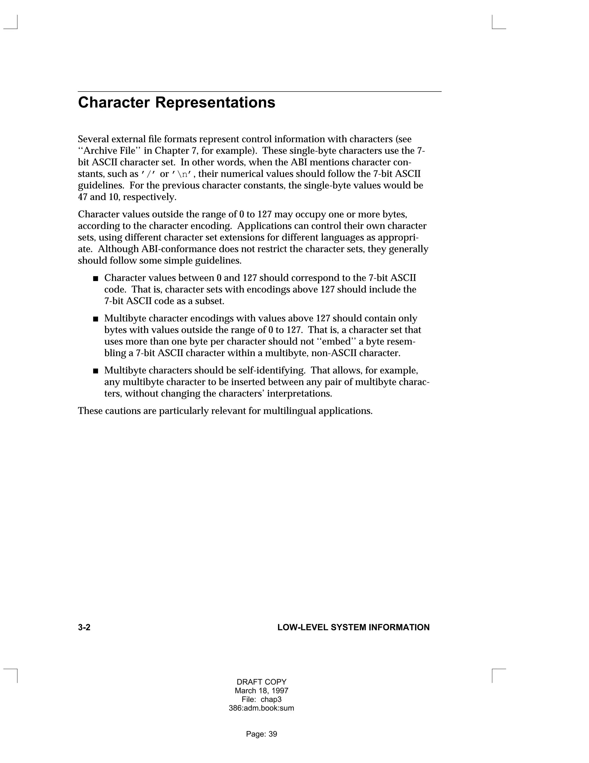 Character Representations
Several external file formats represent control information with characters (see
‘‘Archive File’’ in Chapter 7, for example). These single-byte characters use the 7-
bit ASCII character set. In other words, when the ABI mentions character con-
stants, such as ’/’ or ’n’, their numerical values should follow the 7-bit ASCII
guidelines. For the previous character constants, the single-byte values would be
47 and 10, respectively.
Character values outside the range of 0 to 127 may occupy one or more bytes,
according to the character encoding. Applications can control their own character
sets, using different character set extensions for different languages as appropri-
ate. Although ABI-conformance does not restrict the character sets, they generally
should follow some simple guidelines.
Character values between 0 and 127 should correspond to the 7-bit ASCII
code. That is, character sets with encodings above 127 should include the
7-bit ASCII code as a subset.
Multibyte character encodings with values above 127 should contain only
bytes with values outside the range of 0 to 127. That is, a character set that
uses more than one byte per character should not ‘‘embed’’ a byte resem-
bling a 7-bit ASCII character within a multibyte, non-ASCII character.
Multibyte characters should be self-identifying. That allows, for example,
any multibyte character to be inserted between any pair of multibyte charac-
ters, without changing the characters’ interpretations.
These cautions are particularly relevant for multilingual applications.
3-2 LOW-LEVEL SYSTEM INFORMATION
DRAFT COPY
March 18, 1997
File: chap3
386:adm.book:sum
Page: 39
 