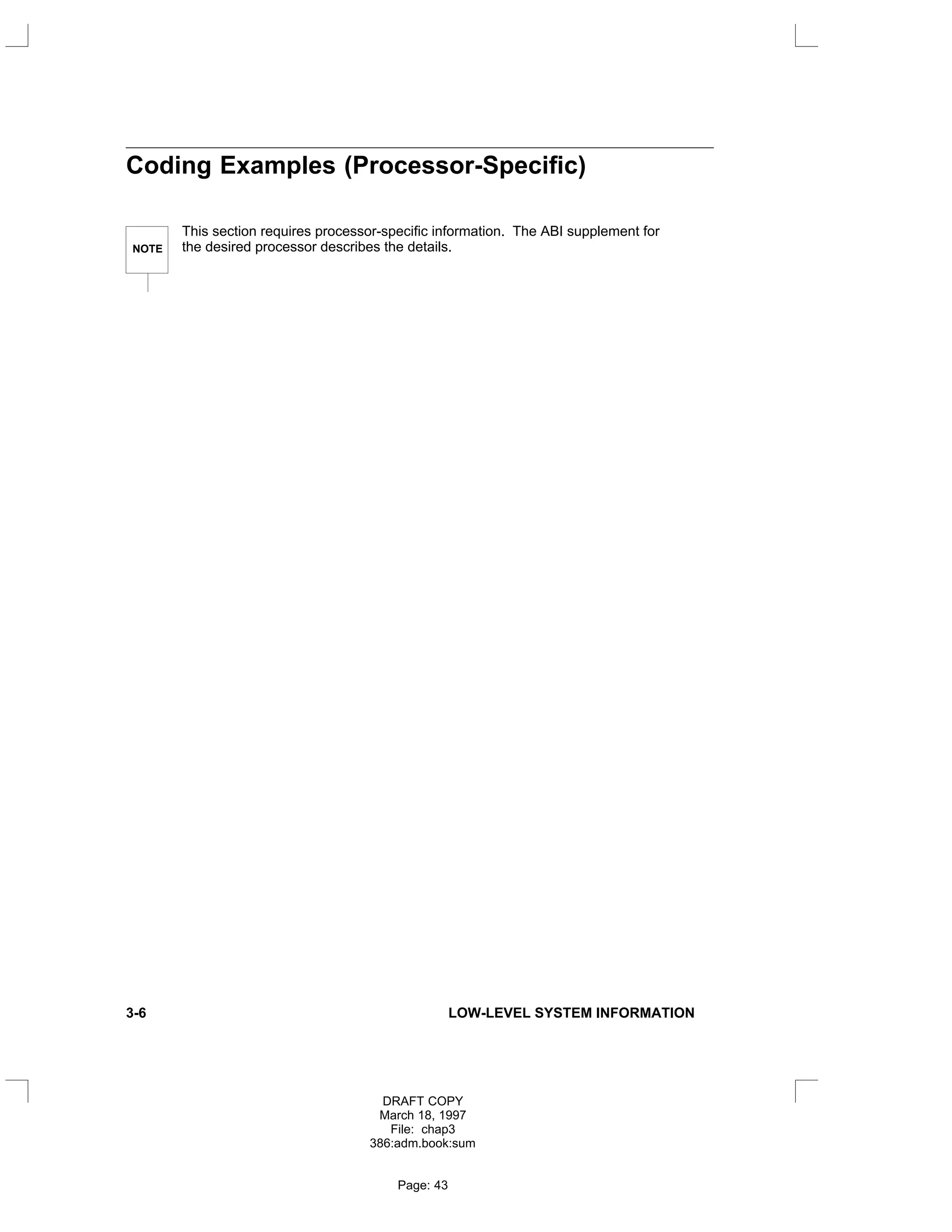 Coding Examples (Processor-Specific)
NOTE
This section requires processor-specific information. The ABI supplement for
the desired processor describes the details.
3-6 LOW-LEVEL SYSTEM INFORMATION
DRAFT COPY
March 18, 1997
File: chap3
386:adm.book:sum
Page: 43
 