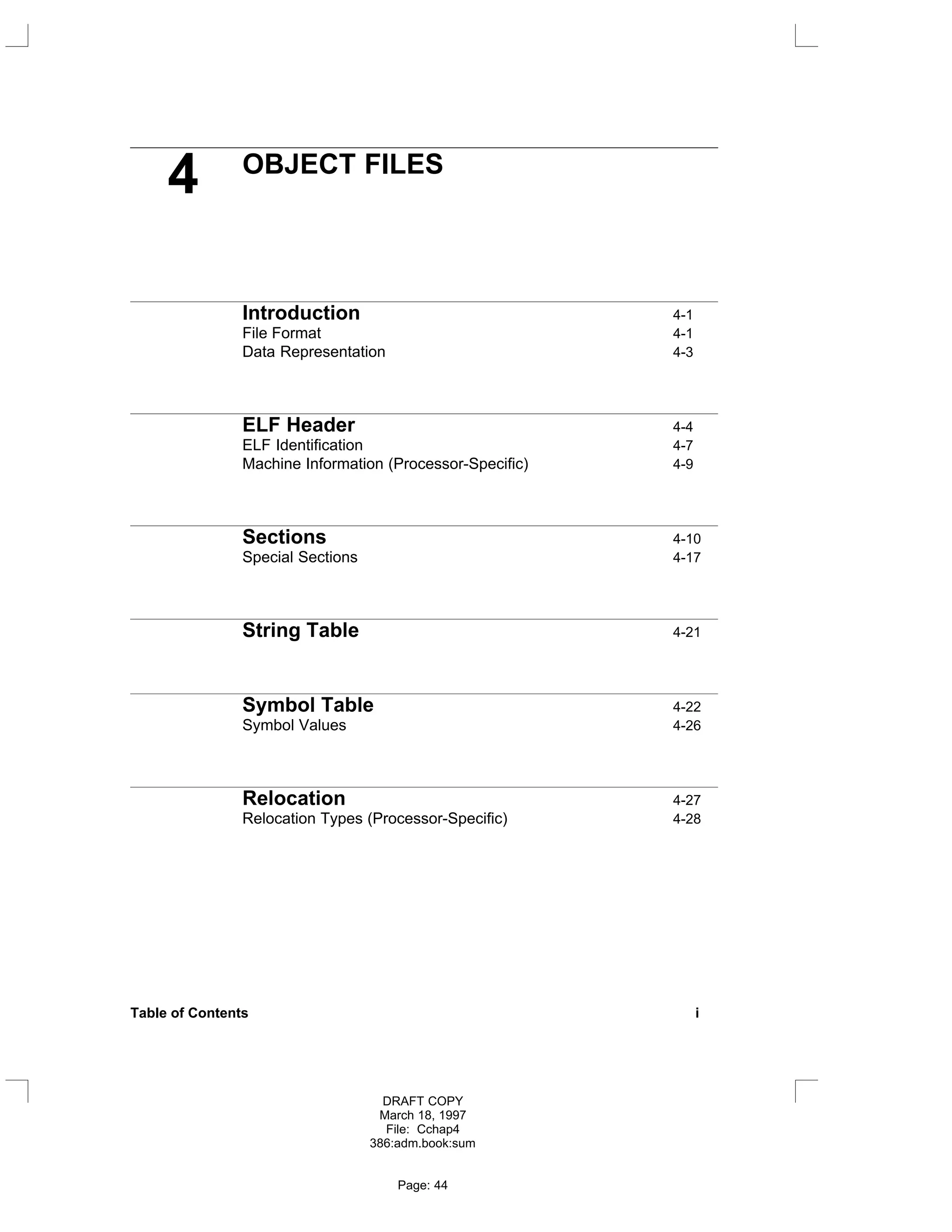 4 OBJECT FILES
Introduction 4-1
File Format 4-1
Data Representation 4-3
ELF Header 4-4
ELF Identification 4-7
Machine Information (Processor-Specific) 4-9
Sections 4-10
Special Sections 4-17
String Table 4-21
Symbol Table 4-22
Symbol Values 4-26
Relocation 4-27
Relocation Types (Processor-Specific) 4-28
Table of Contents i
DRAFT COPY
March 18, 1997
File: Cchap4
386:adm.book:sum
Page: 44
 