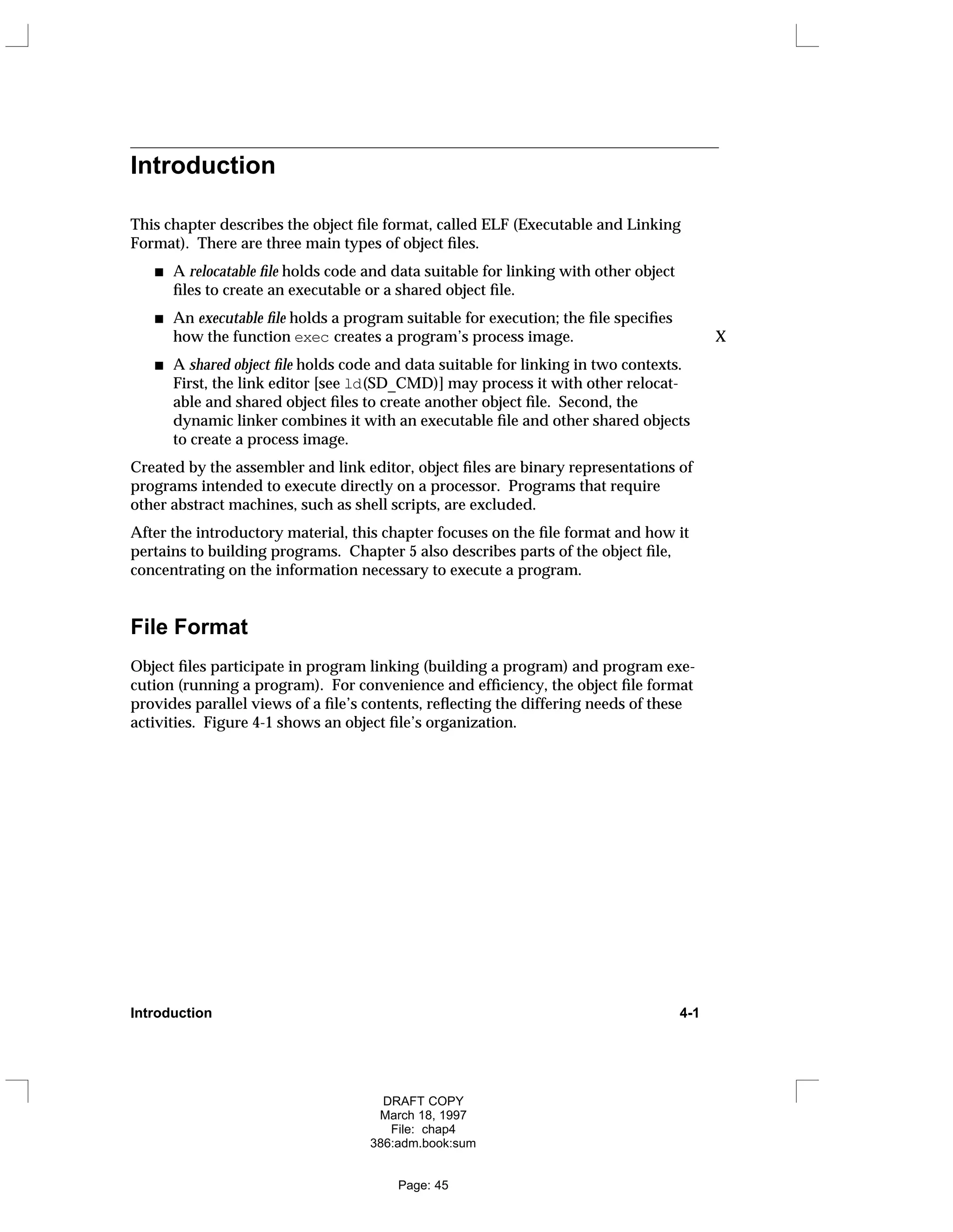 Introduction
This chapter describes the object file format, called ELF (Executable and Linking
Format). There are three main types of object files.
A relocatable file holds code and data suitable for linking with other object
files to create an executable or a shared object file.
An executable file holds a program suitable for execution; the file specifies
how the function exec creates a program’s process image. X
A shared object file holds code and data suitable for linking in two contexts.
First, the link editor [see ld(SD_CMD)] may process it with other relocat-
able and shared object files to create another object file. Second, the
dynamic linker combines it with an executable file and other shared objects
to create a process image.
Created by the assembler and link editor, object files are binary representations of
programs intended to execute directly on a processor. Programs that require
other abstract machines, such as shell scripts, are excluded.
After the introductory material, this chapter focuses on the file format and how it
pertains to building programs. Chapter 5 also describes parts of the object file,
concentrating on the information necessary to execute a program.
File Format
Object files participate in program linking (building a program) and program exe-
cution (running a program). For convenience and efficiency, the object file format
provides parallel views of a file’s contents, reflecting the differing needs of these
activities. Figure 4-1 shows an object file’s organization.
Introduction 4-1
DRAFT COPY
March 18, 1997
File: chap4
386:adm.book:sum
Page: 45
 