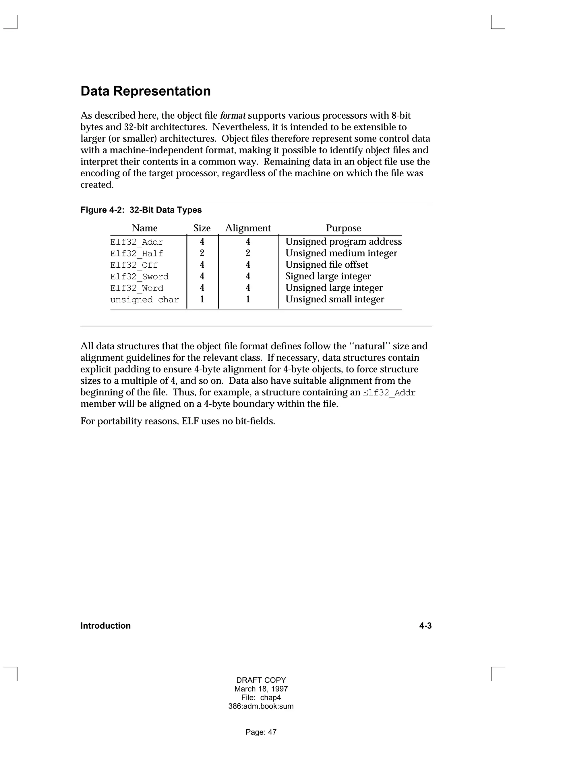 Data Representation
As described here, the object file format supports various processors with 8-bit
bytes and 32-bit architectures. Nevertheless, it is intended to be extensible to
larger (or smaller) architectures. Object files therefore represent some control data
with a machine-independent format, making it possible to identify object files and
interpret their contents in a common way. Remaining data in an object file use the
encoding of the target processor, regardless of the machine on which the file was
created.
Figure 4-2: 32-Bit Data Types
Name Size Alignment Purpose
_____________________________________________________________
Elf32_Addr 4 4 Unsigned program address
Elf32_Half 2 2 Unsigned medium integer
Elf32_Off 4 4 Unsigned file offset
Elf32_Sword 4 4 Signed large integer
Elf32_Word 4 4 Unsigned large integer
unsigned char 1 1 Unsigned small integer
_____________________________________________________________
























All data structures that the object file format defines follow the ‘‘natural’’ size and
alignment guidelines for the relevant class. If necessary, data structures contain
explicit padding to ensure 4-byte alignment for 4-byte objects, to force structure
sizes to a multiple of 4, and so on. Data also have suitable alignment from the
beginning of the file. Thus, for example, a structure containing an Elf32_Addr
member will be aligned on a 4-byte boundary within the file.
For portability reasons, ELF uses no bit-fields.
Introduction 4-3
DRAFT COPY
March 18, 1997
File: chap4
386:adm.book:sum
Page: 47
 