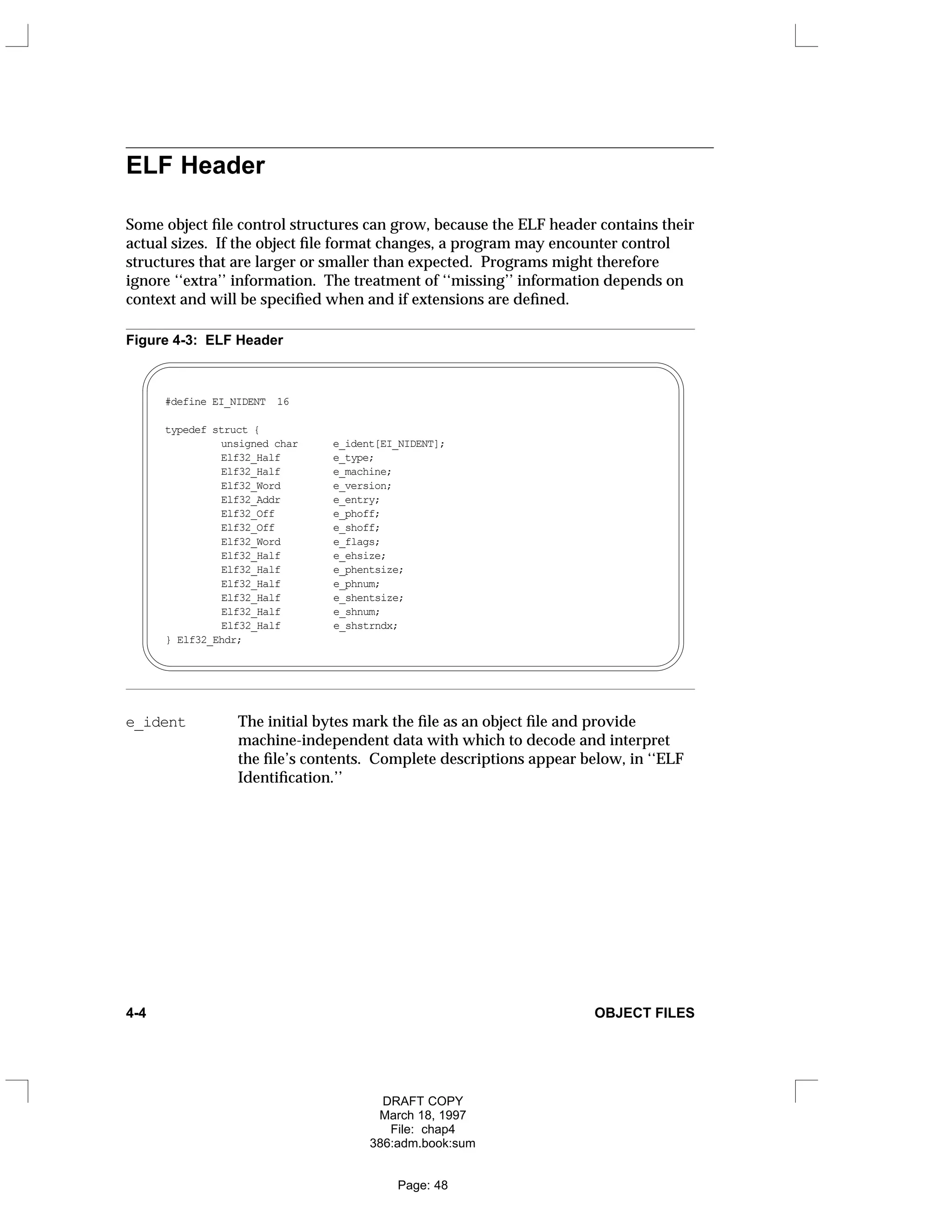 ELF Header
Some object file control structures can grow, because the ELF header contains their
actual sizes. If the object file format changes, a program may encounter control
structures that are larger or smaller than expected. Programs might therefore
ignore ‘‘extra’’ information. The treatment of ‘‘missing’’ information depends on
context and will be specified when and if extensions are defined.
Figure 4-3: ELF Header
#define EI_NIDENT 16
typedef struct {
unsigned char e_ident[EI_NIDENT];
Elf32_Half e_type;
Elf32_Half e_machine;
Elf32_Word e_version;
Elf32_Addr e_entry;
Elf32_Off e_phoff;
Elf32_Off e_shoff;
Elf32_Word e_flags;
Elf32_Half e_ehsize;
Elf32_Half e_phentsize;
Elf32_Half e_phnum;
Elf32_Half e_shentsize;
Elf32_Half e_shnum;
Elf32_Half e_shstrndx;
} Elf32_Ehdr;
e_ident The initial bytes mark the file as an object file and provide
machine-independent data with which to decode and interpret
the file’s contents. Complete descriptions appear below, in ‘‘ELF
Identification.’’
4-4 OBJECT FILES
DRAFT COPY
March 18, 1997
File: chap4
386:adm.book:sum
Page: 48
 