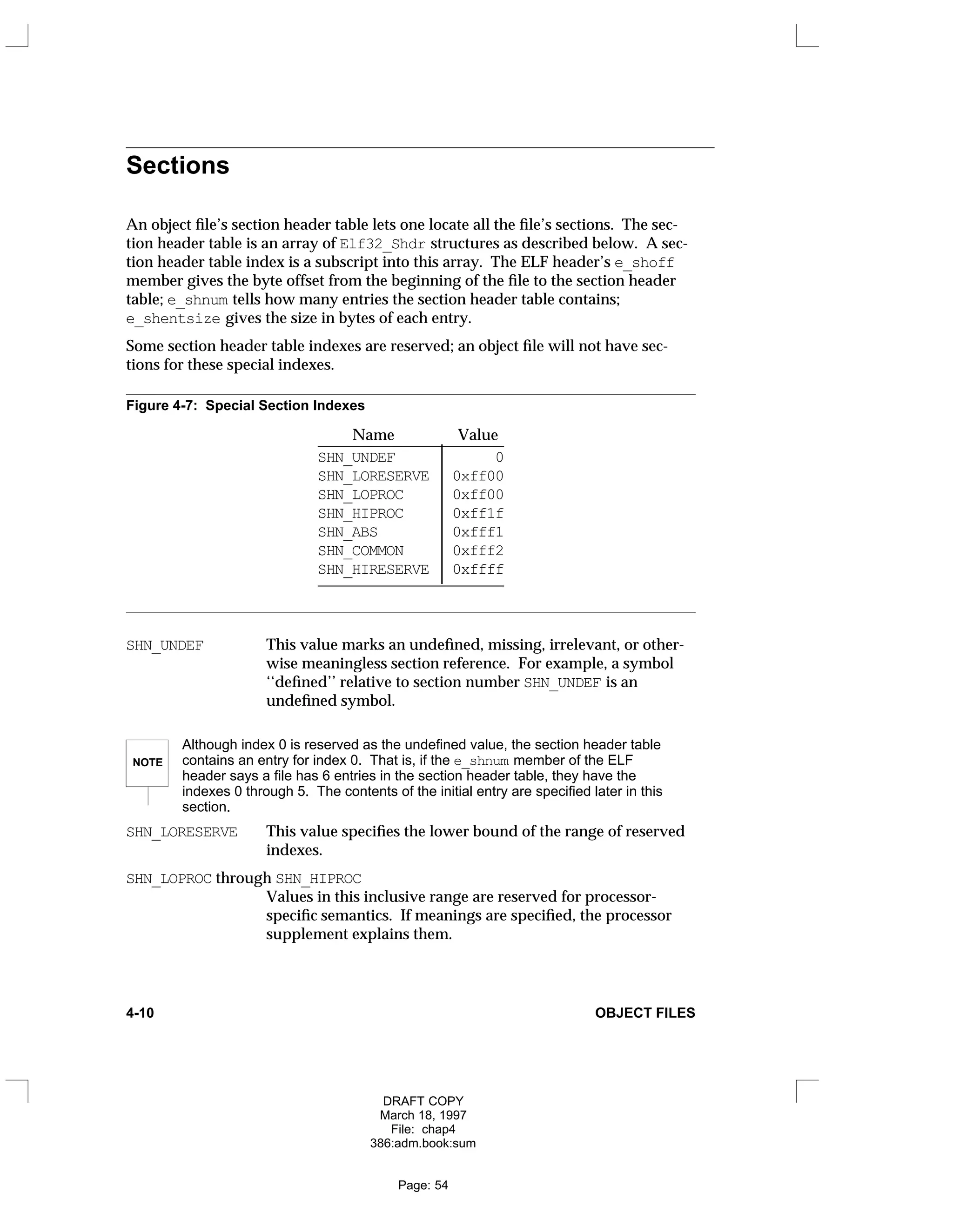 Sections
An object file’s section header table lets one locate all the file’s sections. The sec-
tion header table is an array of Elf32_Shdr structures as described below. A sec-
tion header table index is a subscript into this array. The ELF header’s e_shoff
member gives the byte offset from the beginning of the file to the section header
table; e_shnum tells how many entries the section header table contains;
e_shentsize gives the size in bytes of each entry.
Some section header table indexes are reserved; an object file will not have sec-
tions for these special indexes.
Figure 4-7: Special Section Indexes
Name Value
________________________
SHN_UNDEF 0
SHN_LORESERVE 0xff00
SHN_LOPROC 0xff00
SHN_HIPROC 0xff1f
SHN_ABS 0xfff1
SHN_COMMON 0xfff2
SHN_HIRESERVE 0xffff
________________________









SHN_UNDEF This value marks an undefined, missing, irrelevant, or other-
wise meaningless section reference. For example, a symbol
‘‘defined’’ relative to section number SHN_UNDEF is an
undefined symbol.
NOTE
Although index 0 is reserved as the undefined value, the section header table
contains an entry for index 0. That is, if the e_shnum member of the ELF
header says a file has 6 entries in the section header table, they have the
indexes 0 through 5. The contents of the initial entry are specified later in this
section.
SHN_LORESERVE This value specifies the lower bound of the range of reserved
indexes.
SHN_LOPROC through SHN_HIPROC
Values in this inclusive range are reserved for processor-
specific semantics. If meanings are specified, the processor
supplement explains them.
4-10 OBJECT FILES
DRAFT COPY
March 18, 1997
File: chap4
386:adm.book:sum
Page: 54
 