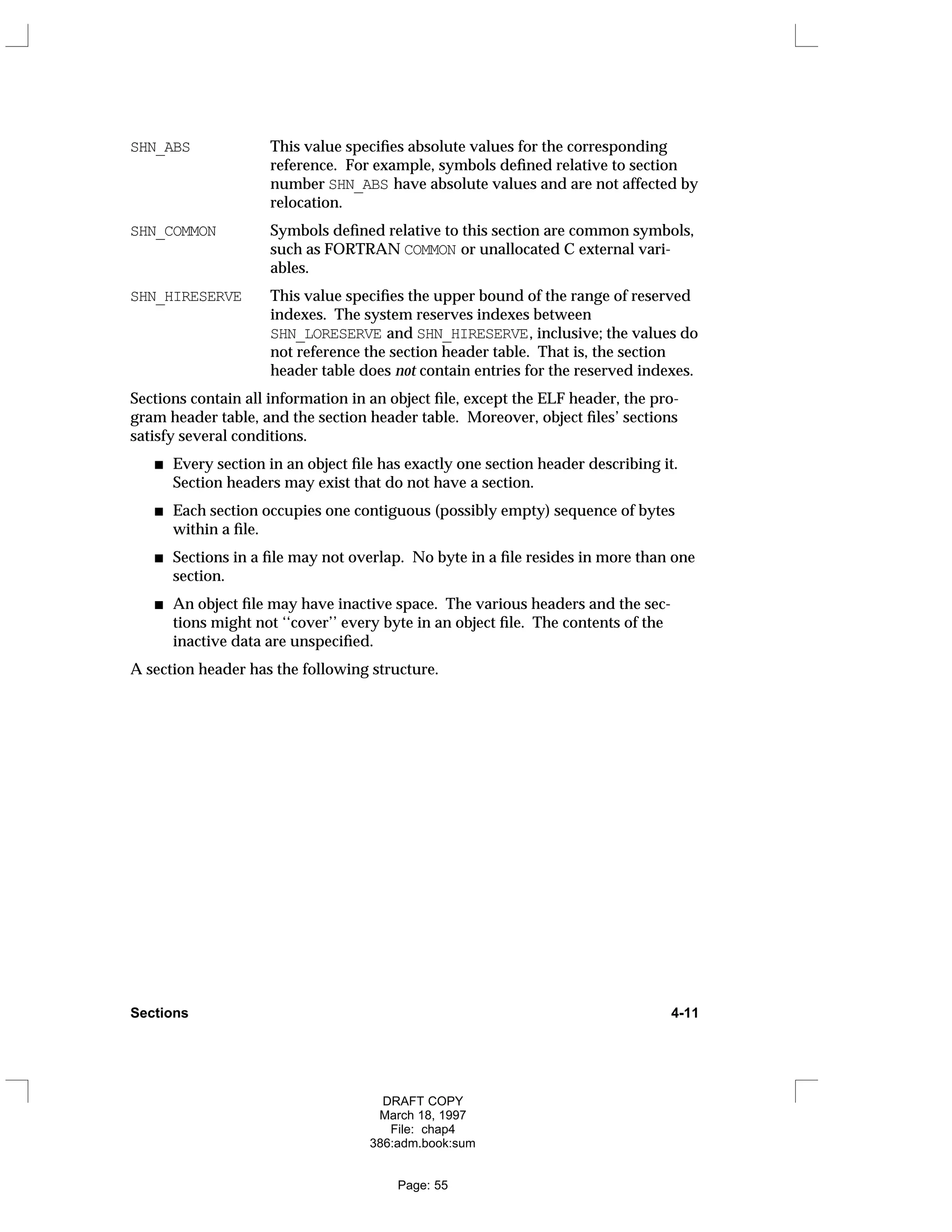 SHN_ABS This value specifies absolute values for the corresponding
reference. For example, symbols defined relative to section
number SHN_ABS have absolute values and are not affected by
relocation.
SHN_COMMON Symbols defined relative to this section are common symbols,
such as FORTRAN COMMON or unallocated C external vari-
ables.
SHN_HIRESERVE This value specifies the upper bound of the range of reserved
indexes. The system reserves indexes between
SHN_LORESERVE and SHN_HIRESERVE, inclusive; the values do
not reference the section header table. That is, the section
header table does not contain entries for the reserved indexes.
Sections contain all information in an object file, except the ELF header, the pro-
gram header table, and the section header table. Moreover, object files’ sections
satisfy several conditions.
Every section in an object file has exactly one section header describing it.
Section headers may exist that do not have a section.
Each section occupies one contiguous (possibly empty) sequence of bytes
within a file.
Sections in a file may not overlap. No byte in a file resides in more than one
section.
An object file may have inactive space. The various headers and the sec-
tions might not ‘‘cover’’ every byte in an object file. The contents of the
inactive data are unspecified.
A section header has the following structure.
Sections 4-11
DRAFT COPY
March 18, 1997
File: chap4
386:adm.book:sum
Page: 55
 
