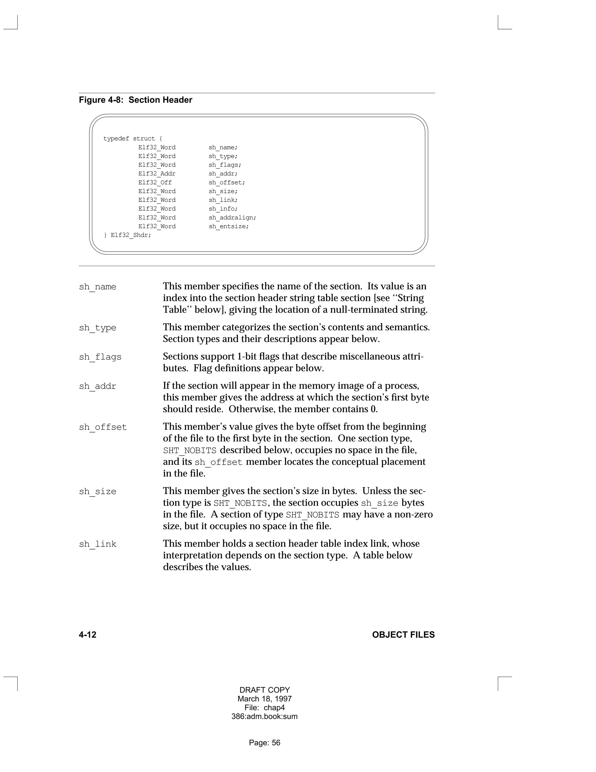 Figure 4-8: Section Header
typedef struct {
Elf32_Word sh_name;
Elf32_Word sh_type;
Elf32_Word sh_flags;
Elf32_Addr sh_addr;
Elf32_Off sh_offset;
Elf32_Word sh_size;
Elf32_Word sh_link;
Elf32_Word sh_info;
Elf32_Word sh_addralign;
Elf32_Word sh_entsize;
} Elf32_Shdr;
sh_name This member specifies the name of the section. Its value is an
index into the section header string table section [see ‘‘String
Table’’ below], giving the location of a null-terminated string.
sh_type This member categorizes the section’s contents and semantics.
Section types and their descriptions appear below.
sh_flags Sections support 1-bit flags that describe miscellaneous attri-
butes. Flag definitions appear below.
sh_addr If the section will appear in the memory image of a process,
this member gives the address at which the section’s first byte
should reside. Otherwise, the member contains 0.
sh_offset This member’s value gives the byte offset from the beginning
of the file to the first byte in the section. One section type,
SHT_NOBITS described below, occupies no space in the file,
and its sh_offset member locates the conceptual placement
in the file.
sh_size This member gives the section’s size in bytes. Unless the sec-
tion type is SHT_NOBITS, the section occupies sh_size bytes
in the file. A section of type SHT_NOBITS may have a non-zero
size, but it occupies no space in the file.
sh_link This member holds a section header table index link, whose
interpretation depends on the section type. A table below
describes the values.
4-12 OBJECT FILES
DRAFT COPY
March 18, 1997
File: chap4
386:adm.book:sum
Page: 56
 