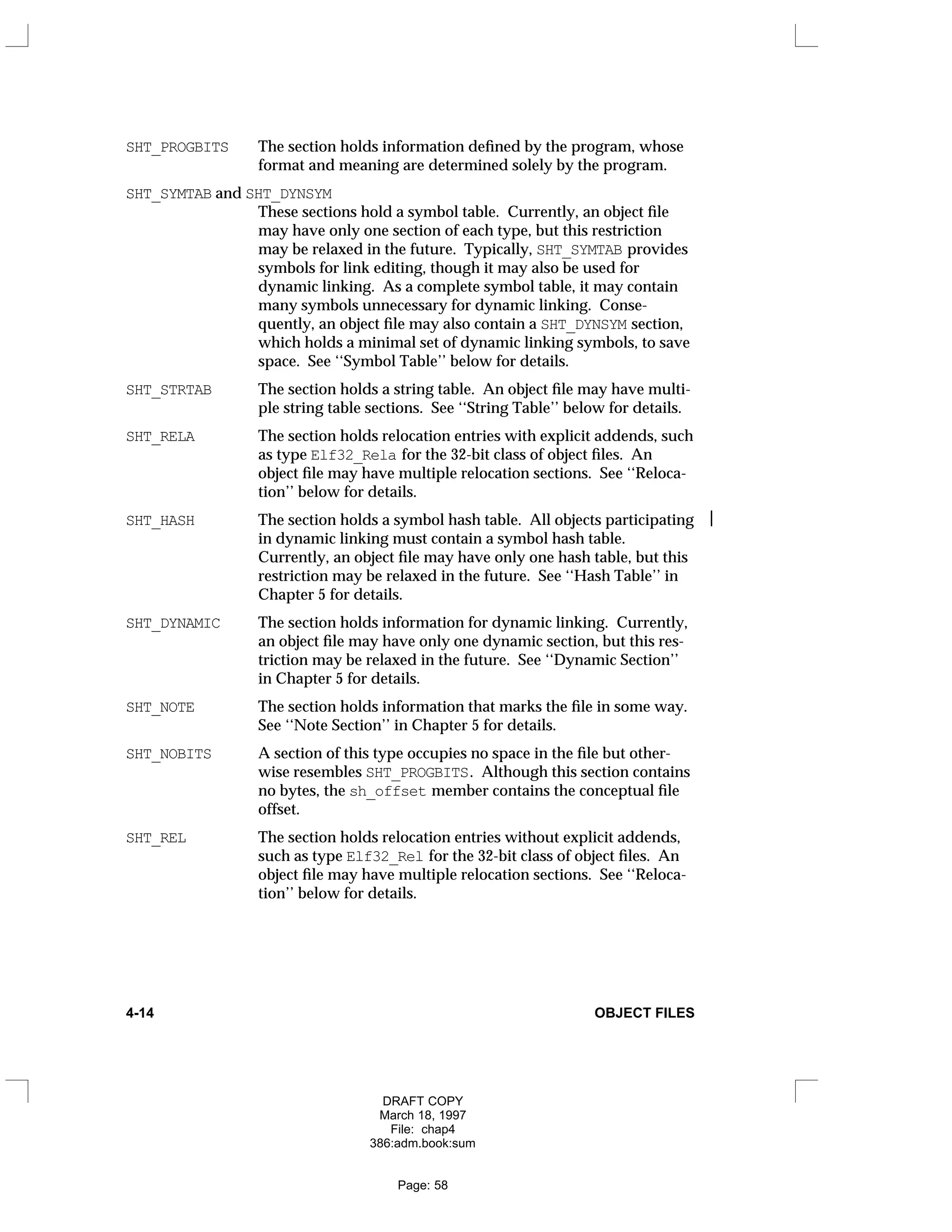 SHT_PROGBITS The section holds information defined by the program, whose
format and meaning are determined solely by the program.
SHT_SYMTAB and SHT_DYNSYM
These sections hold a symbol table. Currently, an object file
may have only one section of each type, but this restriction
may be relaxed in the future. Typically, SHT_SYMTAB provides
symbols for link editing, though it may also be used for
dynamic linking. As a complete symbol table, it may contain
many symbols unnecessary for dynamic linking. Conse-
quently, an object file may also contain a SHT_DYNSYM section,
which holds a minimal set of dynamic linking symbols, to save
space. See ‘‘Symbol Table’’ below for details.
SHT_STRTAB The section holds a string table. An object file may have multi-
ple string table sections. See ‘‘String Table’’ below for details.
SHT_RELA The section holds relocation entries with explicit addends, such
as type Elf32_Rela for the 32-bit class of object files. An
object file may have multiple relocation sections. See ‘‘Reloca-
tion’’ below for details.
SHT_HASH The section holds a symbol hash table. All objects participating 
in dynamic linking must contain a symbol hash table.
Currently, an object file may have only one hash table, but this
restriction may be relaxed in the future. See ‘‘Hash Table’’ in
Chapter 5 for details.
SHT_DYNAMIC The section holds information for dynamic linking. Currently,
an object file may have only one dynamic section, but this res-
triction may be relaxed in the future. See ‘‘Dynamic Section’’
in Chapter 5 for details.
SHT_NOTE The section holds information that marks the file in some way.
See ‘‘Note Section’’ in Chapter 5 for details.
SHT_NOBITS A section of this type occupies no space in the file but other-
wise resembles SHT_PROGBITS. Although this section contains
no bytes, the sh_offset member contains the conceptual file
offset.
SHT_REL The section holds relocation entries without explicit addends,
such as type Elf32_Rel for the 32-bit class of object files. An
object file may have multiple relocation sections. See ‘‘Reloca-
tion’’ below for details.
4-14 OBJECT FILES
DRAFT COPY
March 18, 1997
File: chap4
386:adm.book:sum
Page: 58
 