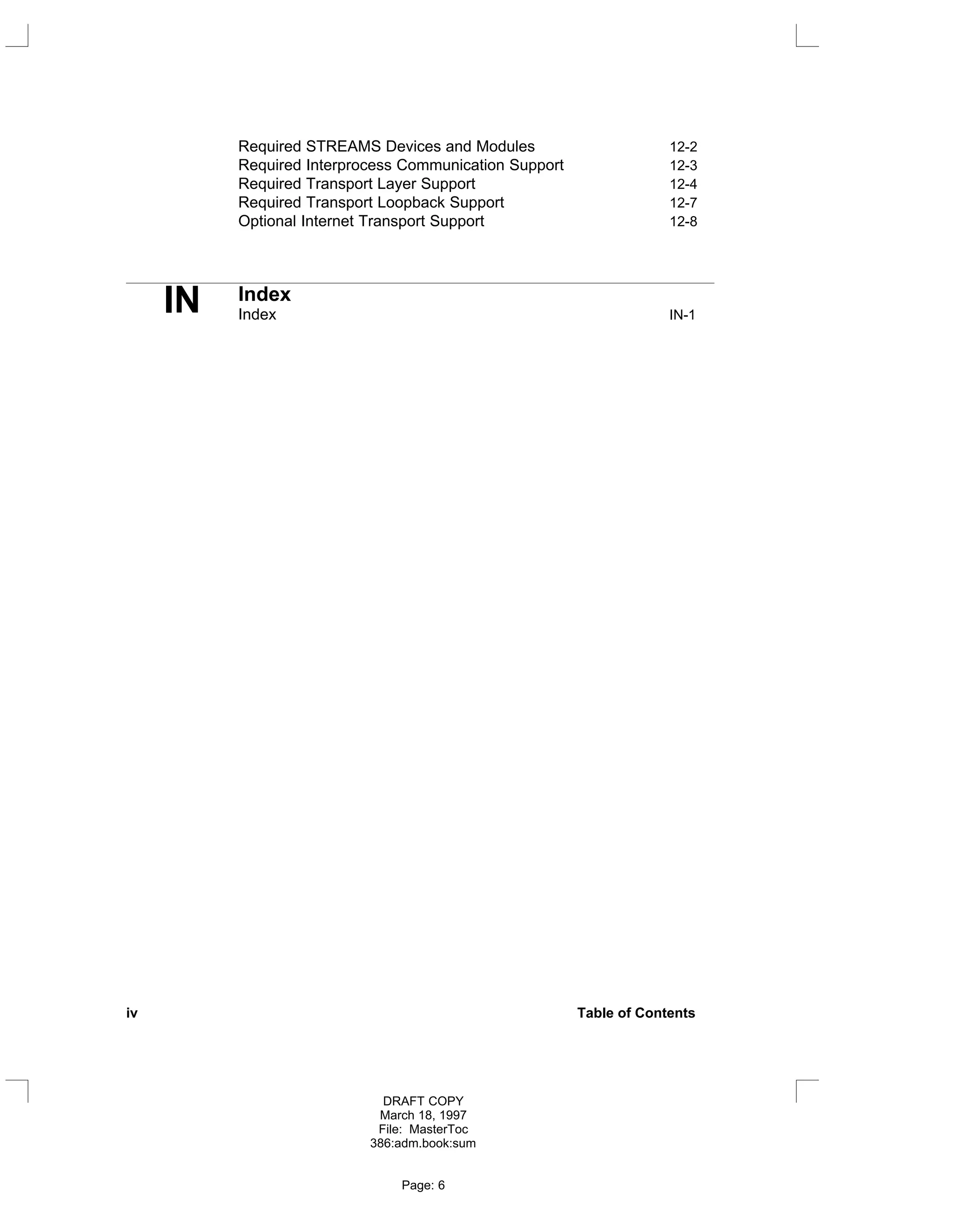 Required STREAMS Devices and Modules 12-2
Required Interprocess Communication Support 12-3
Required Transport Layer Support 12-4
Required Transport Loopback Support 12-7
Optional Internet Transport Support 12-8
IN Index
Index IN-1
iv Table of Contents
DRAFT COPY
March 18, 1997
File: MasterToc
386:adm.book:sum
Page: 6
 