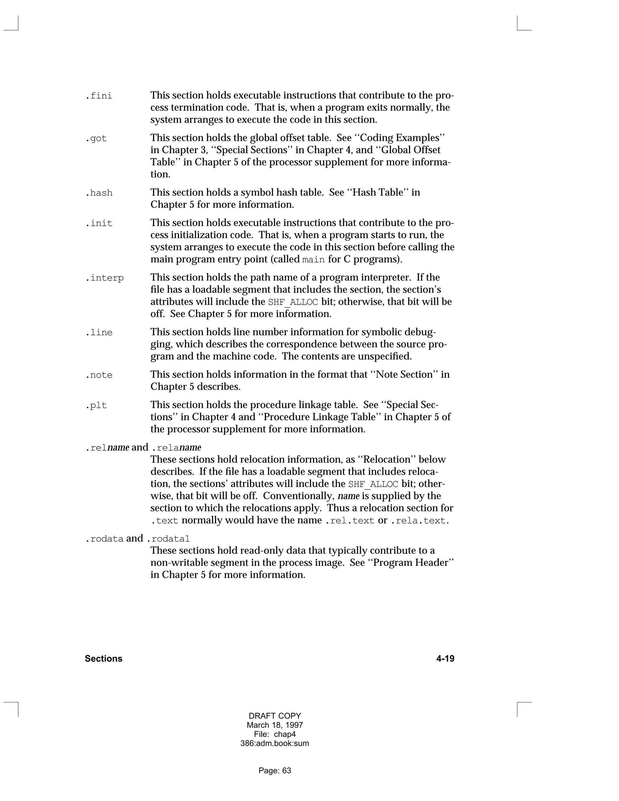 .fini This section holds executable instructions that contribute to the pro-
cess termination code. That is, when a program exits normally, the
system arranges to execute the code in this section.
.got This section holds the global offset table. See ‘‘Coding Examples’’
in Chapter 3, ‘‘Special Sections’’ in Chapter 4, and ‘‘Global Offset
Table’’ in Chapter 5 of the processor supplement for more informa-
tion.
.hash This section holds a symbol hash table. See ‘‘Hash Table’’ in
Chapter 5 for more information.
.init This section holds executable instructions that contribute to the pro-
cess initialization code. That is, when a program starts to run, the
system arranges to execute the code in this section before calling the
main program entry point (called main for C programs).
.interp This section holds the path name of a program interpreter. If the
file has a loadable segment that includes the section, the section’s
attributes will include the SHF_ALLOC bit; otherwise, that bit will be
off. See Chapter 5 for more information.
.line This section holds line number information for symbolic debug-
ging, which describes the correspondence between the source pro-
gram and the machine code. The contents are unspecified.
.note This section holds information in the format that ‘‘Note Section’’ in
Chapter 5 describes.
.plt This section holds the procedure linkage table. See ‘‘Special Sec-
tions’’ in Chapter 4 and ‘‘Procedure Linkage Table’’ in Chapter 5 of
the processor supplement for more information.
.relname and .relaname
These sections hold relocation information, as ‘‘Relocation’’ below
describes. If the file has a loadable segment that includes reloca-
tion, the sections’ attributes will include the SHF_ALLOC bit; other-
wise, that bit will be off. Conventionally, name is supplied by the
section to which the relocations apply. Thus a relocation section for
.text normally would have the name .rel.text or .rela.text.
.rodata and .rodata1
These sections hold read-only data that typically contribute to a
non-writable segment in the process image. See ‘‘Program Header’’
in Chapter 5 for more information.
Sections 4-19
DRAFT COPY
March 18, 1997
File: chap4
386:adm.book:sum
Page: 63
 