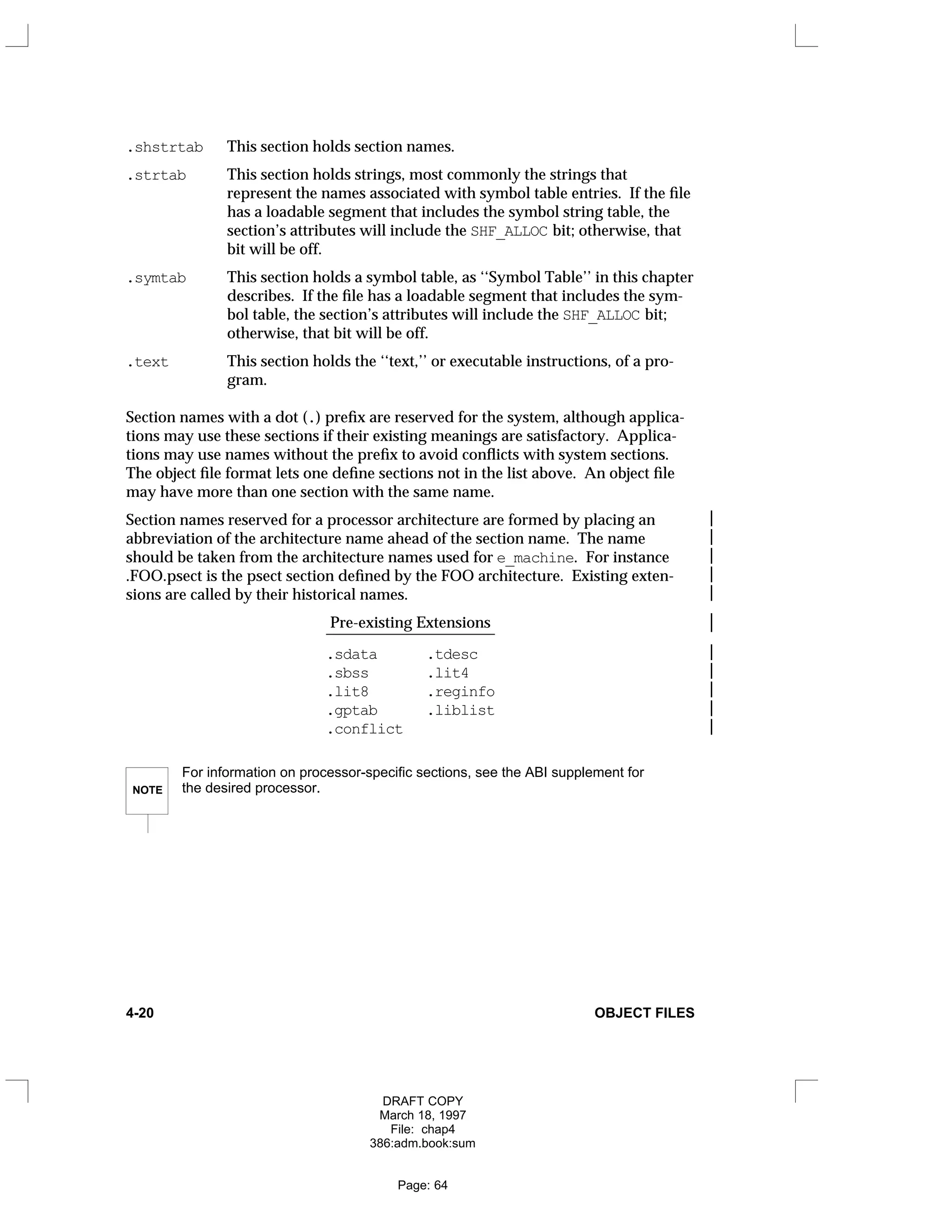 .shstrtab This section holds section names.
.strtab This section holds strings, most commonly the strings that
represent the names associated with symbol table entries. If the file
has a loadable segment that includes the symbol string table, the
section’s attributes will include the SHF_ALLOC bit; otherwise, that
bit will be off.
.symtab This section holds a symbol table, as ‘‘Symbol Table’’ in this chapter
describes. If the file has a loadable segment that includes the sym-
bol table, the section’s attributes will include the SHF_ALLOC bit;
otherwise, that bit will be off.
.text This section holds the ‘‘text,’’ or executable instructions, of a pro-
gram.
Section names with a dot (.) prefix are reserved for the system, although applica-
tions may use these sections if their existing meanings are satisfactory. Applica-
tions may use names without the prefix to avoid conflicts with system sections.
The object file format lets one define sections not in the list above. An object file
may have more than one section with the same name.
Section names reserved for a processor architecture are formed by placing an 
abbreviation of the architecture name ahead of the section name. The name 
should be taken from the architecture names used for e_machine. For instance 
.FOO.psect is the psect section defined by the FOO architecture. Existing exten- 
sions are called by their historical names. 
Pre-existing Extensions 
______________________ 
.sdata .tdesc 
.sbss .lit4 
.lit8 .reginfo 
.gptab .liblist 
.conflict 
NOTE
For information on processor-specific sections, see the ABI supplement for
the desired processor.
4-20 OBJECT FILES
DRAFT COPY
March 18, 1997
File: chap4
386:adm.book:sum
Page: 64
 