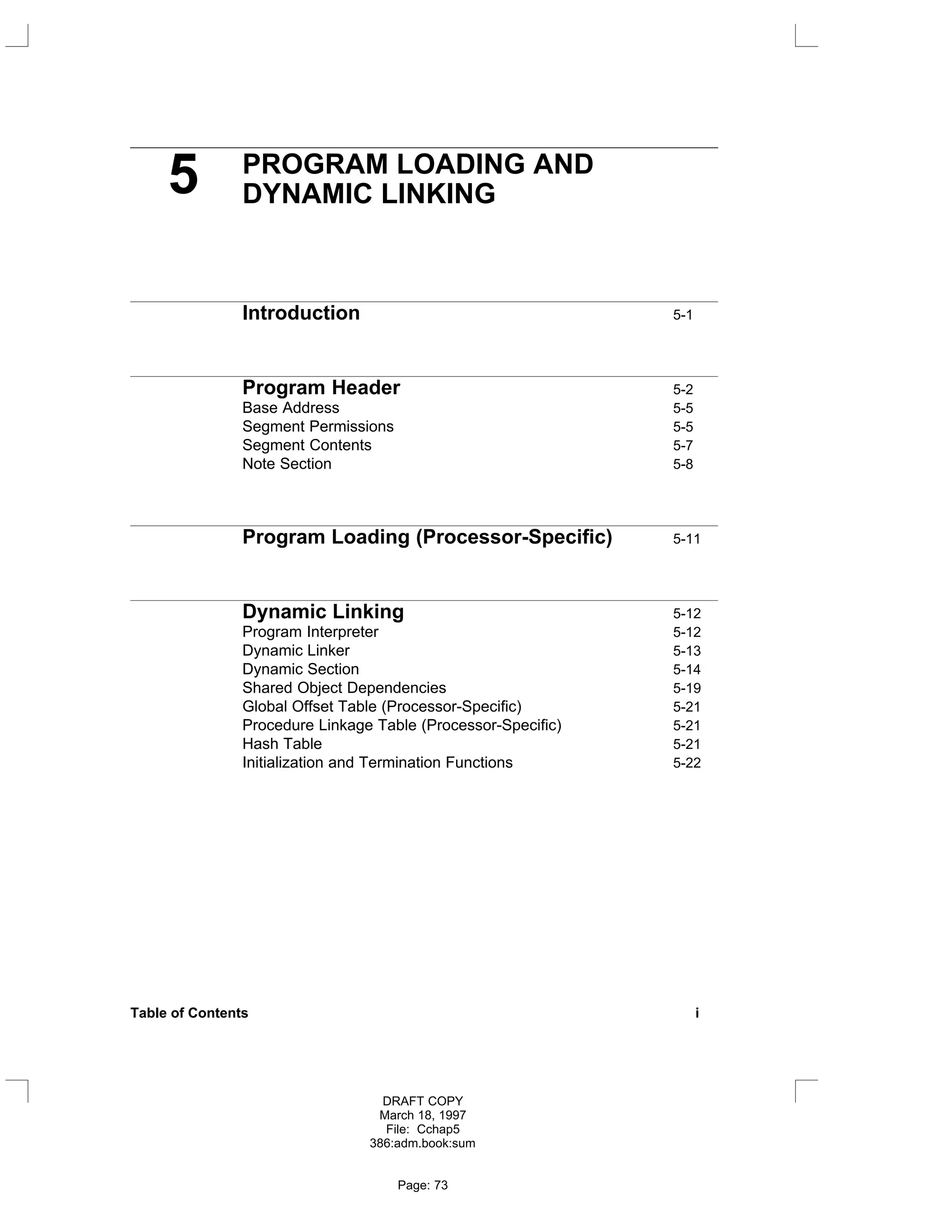 5 PROGRAM LOADING AND
DYNAMIC LINKING
Introduction 5-1
Program Header 5-2
Base Address 5-5
Segment Permissions 5-5
Segment Contents 5-7
Note Section 5-8
Program Loading (Processor-Specific) 5-11
Dynamic Linking 5-12
Program Interpreter 5-12
Dynamic Linker 5-13
Dynamic Section 5-14
Shared Object Dependencies 5-19
Global Offset Table (Processor-Specific) 5-21
Procedure Linkage Table (Processor-Specific) 5-21
Hash Table 5-21
Initialization and Termination Functions 5-22
Table of Contents i
DRAFT COPY
March 18, 1997
File: Cchap5
386:adm.book:sum
Page: 73
 