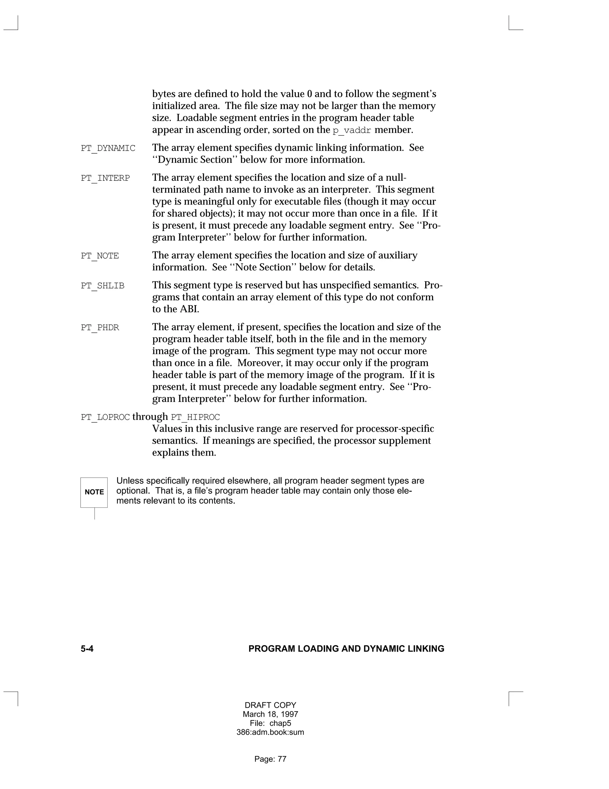 bytes are defined to hold the value 0 and to follow the segment’s
initialized area. The file size may not be larger than the memory
size. Loadable segment entries in the program header table
appear in ascending order, sorted on the p_vaddr member.
PT_DYNAMIC The array element specifies dynamic linking information. See
‘‘Dynamic Section’’ below for more information.
PT_INTERP The array element specifies the location and size of a null-
terminated path name to invoke as an interpreter. This segment
type is meaningful only for executable files (though it may occur
for shared objects); it may not occur more than once in a file. If it
is present, it must precede any loadable segment entry. See ‘‘Pro-
gram Interpreter’’ below for further information.
PT_NOTE The array element specifies the location and size of auxiliary
information. See ‘‘Note Section’’ below for details.
PT_SHLIB This segment type is reserved but has unspecified semantics. Pro-
grams that contain an array element of this type do not conform
to the ABI.
PT_PHDR The array element, if present, specifies the location and size of the
program header table itself, both in the file and in the memory
image of the program. This segment type may not occur more
than once in a file. Moreover, it may occur only if the program
header table is part of the memory image of the program. If it is
present, it must precede any loadable segment entry. See ‘‘Pro-
gram Interpreter’’ below for further information.
PT_LOPROC through PT_HIPROC
Values in this inclusive range are reserved for processor-specific
semantics. If meanings are specified, the processor supplement
explains them.
NOTE
Unless specifically required elsewhere, all program header segment types are
optional. That is, a file’s program header table may contain only those ele-
ments relevant to its contents.
5-4 PROGRAM LOADING AND DYNAMIC LINKING
DRAFT COPY
March 18, 1997
File: chap5
386:adm.book:sum
Page: 77
 