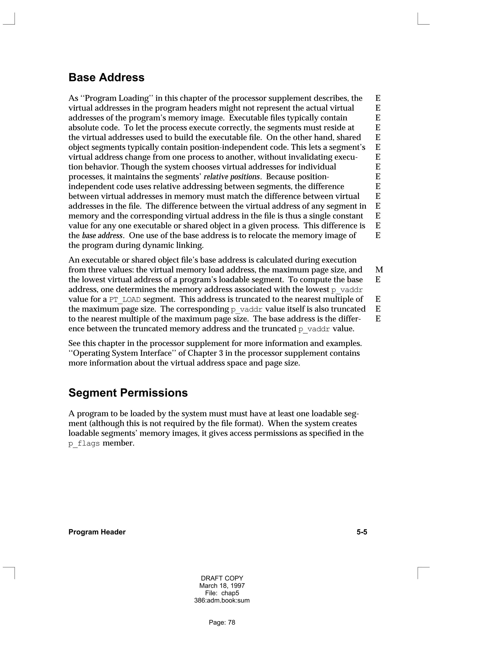 Base Address
As ‘‘Program Loading’’ in this chapter of the processor supplement describes, the E
virtual addresses in the program headers might not represent the actual virtual E
addresses of the program’s memory image. Executable files typically contain E
absolute code. To let the process execute correctly, the segments must reside at E
the virtual addresses used to build the executable file. On the other hand, shared E
object segments typically contain position-independent code. This lets a segment’s E
virtual address change from one process to another, without invalidating execu- E
tion behavior. Though the system chooses virtual addresses for individual E
processes, it maintains the segments’ relative positions. Because position- E
independent code uses relative addressing between segments, the difference E
between virtual addresses in memory must match the difference between virtual E
addresses in the file. The difference between the virtual address of any segment in E
memory and the corresponding virtual address in the file is thus a single constant E
value for any one executable or shared object in a given process. This difference is E
the base address. One use of the base address is to relocate the memory image of E
the program during dynamic linking.
An executable or shared object file’s base address is calculated during execution
from three values: the virtual memory load address, the maximum page size, and M
the lowest virtual address of a program’s loadable segment. To compute the base E
address, one determines the memory address associated with the lowest p_vaddr
value for a PT_LOAD segment. This address is truncated to the nearest multiple of E
the maximum page size. The corresponding p_vaddr value itself is also truncated E
to the nearest multiple of the maximum page size. The base address is the differ- E
ence between the truncated memory address and the truncated p_vaddr value.
See this chapter in the processor supplement for more information and examples.
‘‘Operating System Interface’’ of Chapter 3 in the processor supplement contains
more information about the virtual address space and page size.
Segment Permissions
A program to be loaded by the system must must have at least one loadable seg-
ment (although this is not required by the file format). When the system creates
loadable segments’ memory images, it gives access permissions as specified in the
p_flags member.
Program Header 5-5
DRAFT COPY
March 18, 1997
File: chap5
386:adm.book:sum
Page: 78
 