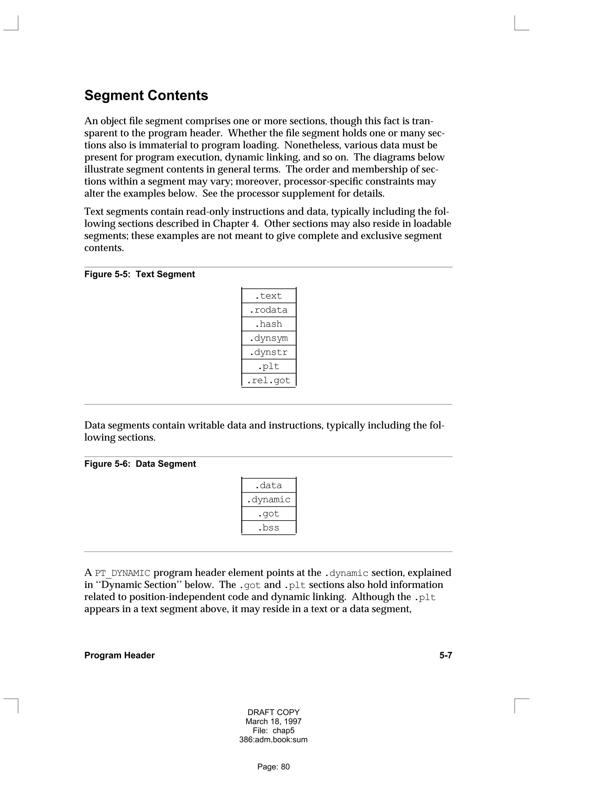 Segment Contents
An object file segment comprises one or more sections, though this fact is tran-
sparent to the program header. Whether the file segment holds one or many sec-
tions also is immaterial to program loading. Nonetheless, various data must be
present for program execution, dynamic linking, and so on. The diagrams below
illustrate segment contents in general terms. The order and membership of sec-
tions within a segment may vary; moreover, processor-specific constraints may
alter the examples below. See the processor supplement for details.
Text segments contain read-only instructions and data, typically including the fol-
lowing sections described in Chapter 4. Other sections may also reside in loadable
segments; these examples are not meant to give complete and exclusive segment
contents.
Figure 5-5: Text Segment
___________
.text
___________
.rodata
___________
.hash
___________
.dynsym
___________
.dynstr
___________
.plt
___________
.rel.got
___________




















Data segments contain writable data and instructions, typically including the fol-
lowing sections.
Figure 5-6: Data Segment
___________
.data
___________
.dynamic
___________
.got
___________
.bss
___________












A PT_DYNAMIC program header element points at the .dynamic section, explained
in ‘‘Dynamic Section’’ below. The .got and .plt sections also hold information
related to position-independent code and dynamic linking. Although the .plt
appears in a text segment above, it may reside in a text or a data segment,
Program Header 5-7
DRAFT COPY
March 18, 1997
File: chap5
386:adm.book:sum
Page: 80
 