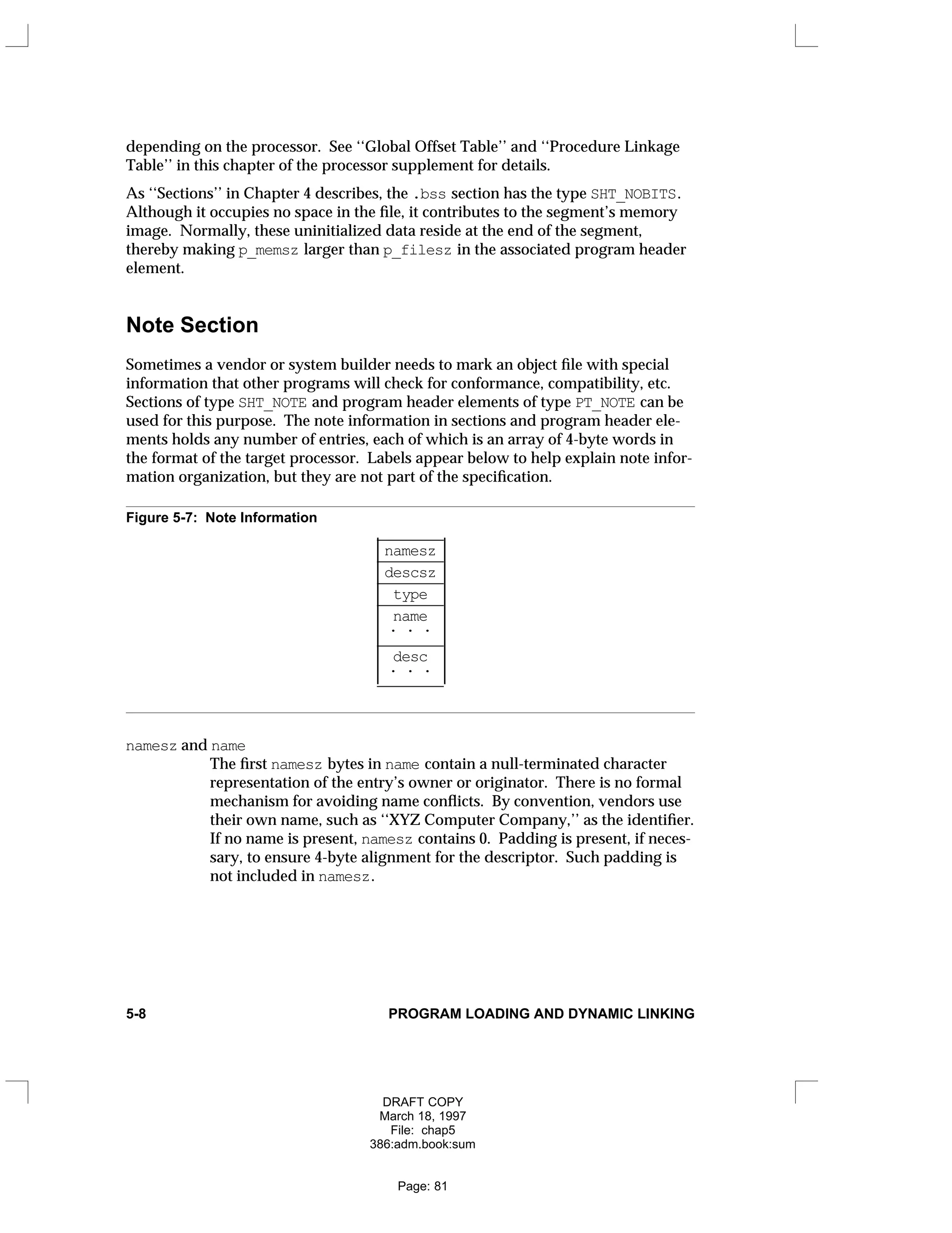 depending on the processor. See ‘‘Global Offset Table’’ and ‘‘Procedure Linkage
Table’’ in this chapter of the processor supplement for details.
As ‘‘Sections’’ in Chapter 4 describes, the .bss section has the type SHT_NOBITS.
Although it occupies no space in the file, it contributes to the segment’s memory
image. Normally, these uninitialized data reside at the end of the segment,
thereby making p_memsz larger than p_filesz in the associated program header
element.
Note Section
Sometimes a vendor or system builder needs to mark an object file with special
information that other programs will check for conformance, compatibility, etc.
Sections of type SHT_NOTE and program header elements of type PT_NOTE can be
used for this purpose. The note information in sections and program header ele-
ments holds any number of entries, each of which is an array of 4-byte words in
the format of the target processor. Labels appear below to help explain note infor-
mation organization, but they are not part of the specification.
Figure 5-7: Note Information
_
________
namesz
_
________
descsz
_
________
type
_
________
name
. . .
_
________
desc
. . .
_
________




















namesz and name
The first namesz bytes in name contain a null-terminated character
representation of the entry’s owner or originator. There is no formal
mechanism for avoiding name conflicts. By convention, vendors use
their own name, such as ‘‘XYZ Computer Company,’’ as the identifier.
If no name is present, namesz contains 0. Padding is present, if neces-
sary, to ensure 4-byte alignment for the descriptor. Such padding is
not included in namesz.
5-8 PROGRAM LOADING AND DYNAMIC LINKING
DRAFT COPY
March 18, 1997
File: chap5
386:adm.book:sum
Page: 81
 