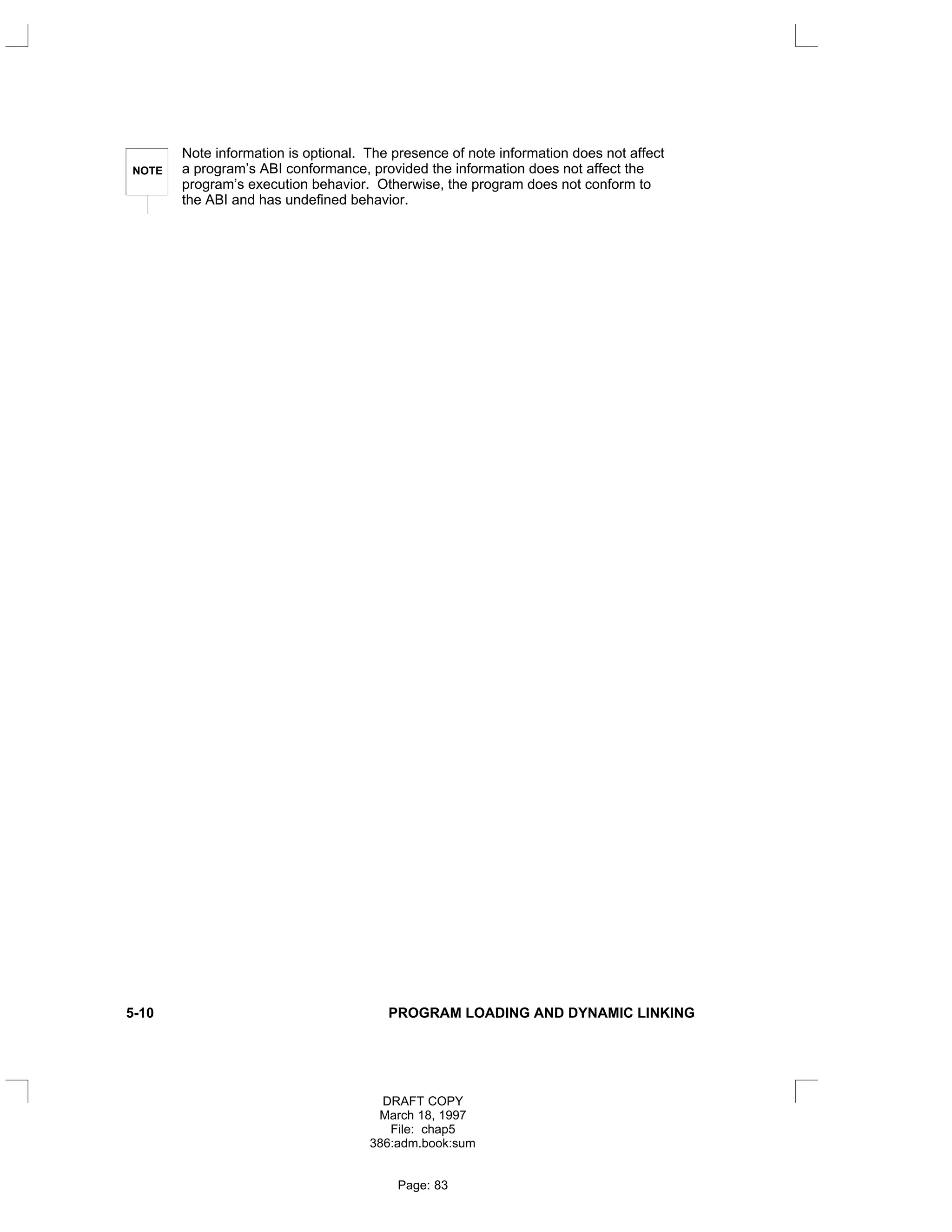 NOTE
Note information is optional. The presence of note information does not affect
a program’s ABI conformance, provided the information does not affect the
program’s execution behavior. Otherwise, the program does not conform to
the ABI and has undefined behavior.
5-10 PROGRAM LOADING AND DYNAMIC LINKING
DRAFT COPY
March 18, 1997
File: chap5
386:adm.book:sum
Page: 83
 
