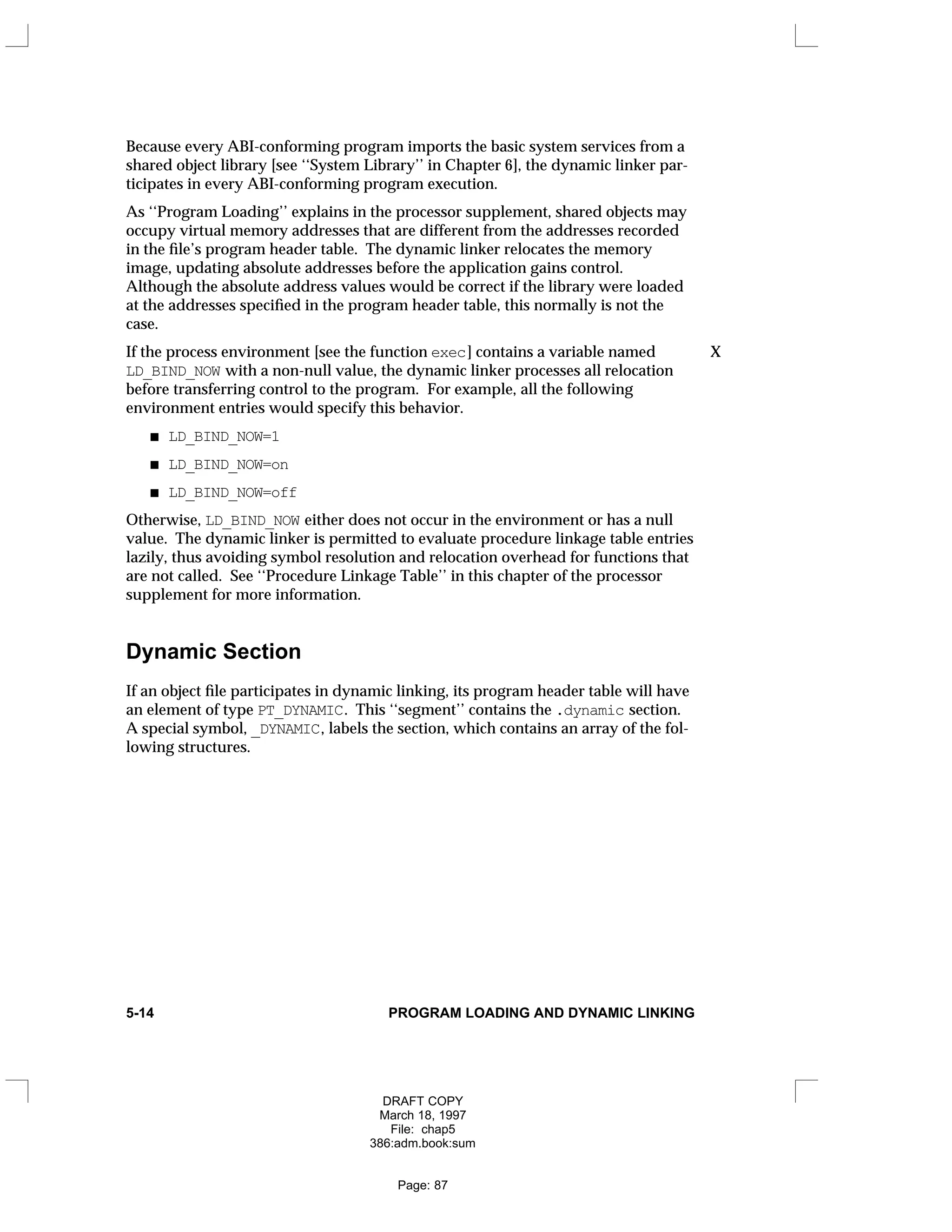 Because every ABI-conforming program imports the basic system services from a
shared object library [see ‘‘System Library’’ in Chapter 6], the dynamic linker par-
ticipates in every ABI-conforming program execution.
As ‘‘Program Loading’’ explains in the processor supplement, shared objects may
occupy virtual memory addresses that are different from the addresses recorded
in the file’s program header table. The dynamic linker relocates the memory
image, updating absolute addresses before the application gains control.
Although the absolute address values would be correct if the library were loaded
at the addresses specified in the program header table, this normally is not the
case.
If the process environment [see the function exec] contains a variable named X
LD_BIND_NOW with a non-null value, the dynamic linker processes all relocation
before transferring control to the program. For example, all the following
environment entries would specify this behavior.
LD_BIND_NOW=1
LD_BIND_NOW=on
LD_BIND_NOW=off
Otherwise, LD_BIND_NOW either does not occur in the environment or has a null
value. The dynamic linker is permitted to evaluate procedure linkage table entries
lazily, thus avoiding symbol resolution and relocation overhead for functions that
are not called. See ‘‘Procedure Linkage Table’’ in this chapter of the processor
supplement for more information.
Dynamic Section
If an object file participates in dynamic linking, its program header table will have
an element of type PT_DYNAMIC. This ‘‘segment’’ contains the .dynamic section.
A special symbol, _DYNAMIC, labels the section, which contains an array of the fol-
lowing structures.
5-14 PROGRAM LOADING AND DYNAMIC LINKING
DRAFT COPY
March 18, 1997
File: chap5
386:adm.book:sum
Page: 87
 