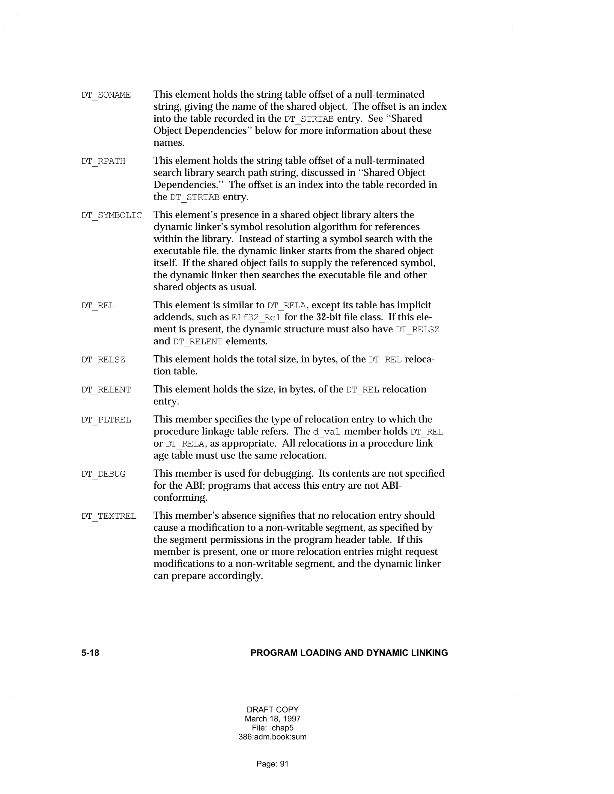 DT_SONAME This element holds the string table offset of a null-terminated
string, giving the name of the shared object. The offset is an index
into the table recorded in the DT_STRTAB entry. See ‘‘Shared
Object Dependencies’’ below for more information about these
names.
DT_RPATH This element holds the string table offset of a null-terminated
search library search path string, discussed in ‘‘Shared Object
Dependencies.’’ The offset is an index into the table recorded in
the DT_STRTAB entry.
DT_SYMBOLIC This element’s presence in a shared object library alters the
dynamic linker’s symbol resolution algorithm for references
within the library. Instead of starting a symbol search with the
executable file, the dynamic linker starts from the shared object
itself. If the shared object fails to supply the referenced symbol,
the dynamic linker then searches the executable file and other
shared objects as usual.
DT_REL This element is similar to DT_RELA, except its table has implicit
addends, such as Elf32_Rel for the 32-bit file class. If this ele-
ment is present, the dynamic structure must also have DT_RELSZ
and DT_RELENT elements.
DT_RELSZ This element holds the total size, in bytes, of the DT_REL reloca-
tion table.
DT_RELENT This element holds the size, in bytes, of the DT_REL relocation
entry.
DT_PLTREL This member specifies the type of relocation entry to which the
procedure linkage table refers. The d_val member holds DT_REL
or DT_RELA, as appropriate. All relocations in a procedure link-
age table must use the same relocation.
DT_DEBUG This member is used for debugging. Its contents are not specified
for the ABI; programs that access this entry are not ABI-
conforming.
DT_TEXTREL This member’s absence signifies that no relocation entry should
cause a modification to a non-writable segment, as specified by
the segment permissions in the program header table. If this
member is present, one or more relocation entries might request
modifications to a non-writable segment, and the dynamic linker
can prepare accordingly.
5-18 PROGRAM LOADING AND DYNAMIC LINKING
DRAFT COPY
March 18, 1997
File: chap5
386:adm.book:sum
Page: 91
 