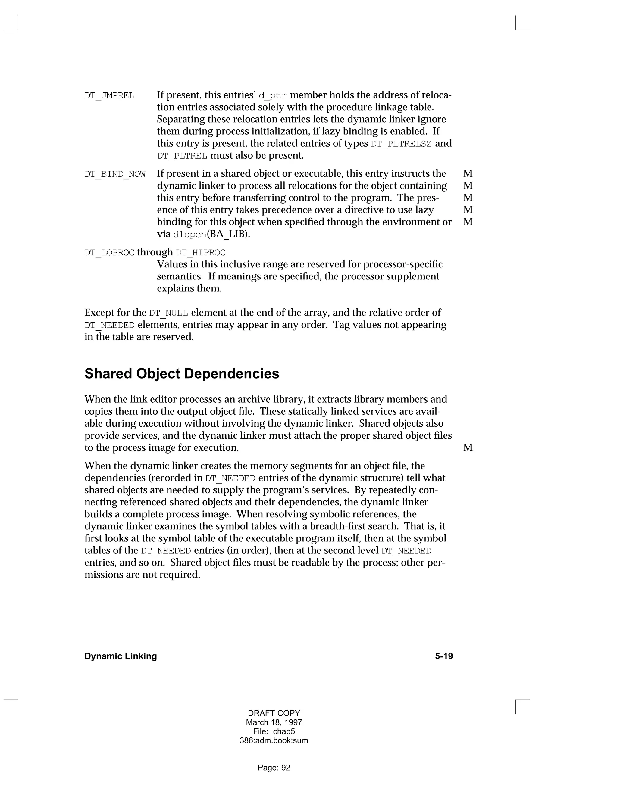 DT_JMPREL If present, this entries’ d_ptr member holds the address of reloca-
tion entries associated solely with the procedure linkage table.
Separating these relocation entries lets the dynamic linker ignore
them during process initialization, if lazy binding is enabled. If
this entry is present, the related entries of types DT_PLTRELSZ and
DT_PLTREL must also be present.
DT_BIND_NOW If present in a shared object or executable, this entry instructs the M
dynamic linker to process all relocations for the object containing M
this entry before transferring control to the program. The pres- M
ence of this entry takes precedence over a directive to use lazy M
binding for this object when specified through the environment or M
via dlopen(BA_LIB).
DT_LOPROC through DT_HIPROC
Values in this inclusive range are reserved for processor-specific
semantics. If meanings are specified, the processor supplement
explains them.
Except for the DT_NULL element at the end of the array, and the relative order of
DT_NEEDED elements, entries may appear in any order. Tag values not appearing
in the table are reserved.
Shared Object Dependencies
When the link editor processes an archive library, it extracts library members and
copies them into the output object file. These statically linked services are avail-
able during execution without involving the dynamic linker. Shared objects also
provide services, and the dynamic linker must attach the proper shared object files
to the process image for execution. M
When the dynamic linker creates the memory segments for an object file, the
dependencies (recorded in DT_NEEDED entries of the dynamic structure) tell what
shared objects are needed to supply the program’s services. By repeatedly con-
necting referenced shared objects and their dependencies, the dynamic linker
builds a complete process image. When resolving symbolic references, the
dynamic linker examines the symbol tables with a breadth-first search. That is, it
first looks at the symbol table of the executable program itself, then at the symbol
tables of the DT_NEEDED entries (in order), then at the second level DT_NEEDED
entries, and so on. Shared object files must be readable by the process; other per-
missions are not required.
Dynamic Linking 5-19
DRAFT COPY
March 18, 1997
File: chap5
386:adm.book:sum
Page: 92
 