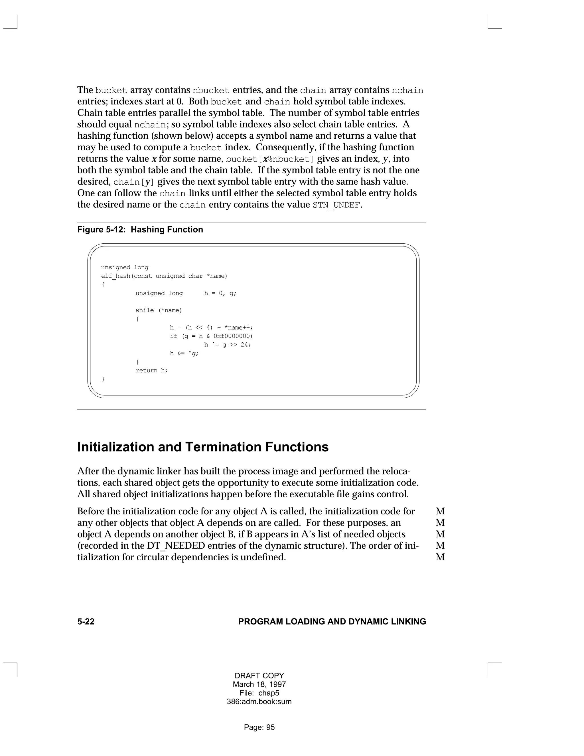 The bucket array contains nbucket entries, and the chain array contains nchain
entries; indexes start at 0. Both bucket and chain hold symbol table indexes.
Chain table entries parallel the symbol table. The number of symbol table entries
should equal nchain; so symbol table indexes also select chain table entries. A
hashing function (shown below) accepts a symbol name and returns a value that
may be used to compute a bucket index. Consequently, if the hashing function
returns the value x for some name, bucket[x%nbucket] gives an index, y, into
both the symbol table and the chain table. If the symbol table entry is not the one
desired, chain[y] gives the next symbol table entry with the same hash value.
One can follow the chain links until either the selected symbol table entry holds
the desired name or the chain entry contains the value STN_UNDEF.
Figure 5-12: Hashing Function
unsigned long
elf_hash(const unsigned char *name)
{
unsigned long h = 0, g;
while (*name)
{
h = (h << 4) + *name++;
if (g = h & 0xf0000000)
h ˆ= g >> 24;
h &= ˜g;
}
return h;
}
Initialization and Termination Functions
After the dynamic linker has built the process image and performed the reloca-
tions, each shared object gets the opportunity to execute some initialization code.
All shared object initializations happen before the executable file gains control.
Before the initialization code for any object A is called, the initialization code for M
any other objects that object A depends on are called. For these purposes, an M
object A depends on another object B, if B appears in A’s list of needed objects M
(recorded in the DT_NEEDED entries of the dynamic structure). The order of ini- M
tialization for circular dependencies is undefined. M
5-22 PROGRAM LOADING AND DYNAMIC LINKING
DRAFT COPY
March 18, 1997
File: chap5
386:adm.book:sum
Page: 95
 