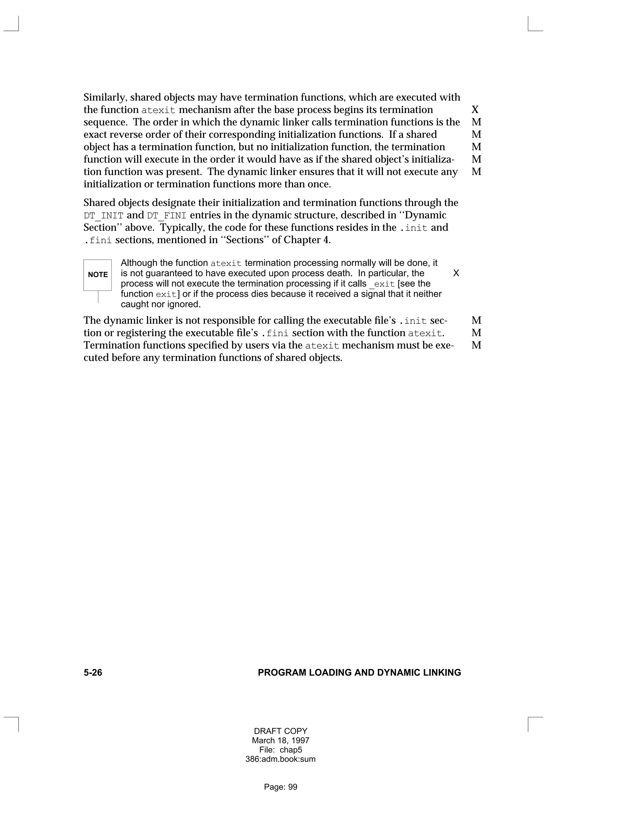 Similarly, shared objects may have termination functions, which are executed with
the function atexit mechanism after the base process begins its termination X
sequence. The order in which the dynamic linker calls termination functions is the M
exact reverse order of their corresponding initialization functions. If a shared M
object has a termination function, but no initialization function, the termination M
function will execute in the order it would have as if the shared object’s initializa- M
tion function was present. The dynamic linker ensures that it will not execute any M
initialization or termination functions more than once.
Shared objects designate their initialization and termination functions through the
DT_INIT and DT_FINI entries in the dynamic structure, described in ‘‘Dynamic
Section’’ above. Typically, the code for these functions resides in the .init and
.fini sections, mentioned in ‘‘Sections’’ of Chapter 4.
NOTE
Although the function atexit termination processing normally will be done, it
is not guaranteed to have executed upon process death. In particular, the X
process will not execute the termination processing if it calls _exit [see the
function exit] or if the process dies because it received a signal that it neither
caught nor ignored.
The dynamic linker is not responsible for calling the executable file’s .init sec- M
tion or registering the executable file’s .fini section with the function atexit. M
Termination functions specified by users via the atexit mechanism must be exe- M
cuted before any termination functions of shared objects.
5-26 PROGRAM LOADING AND DYNAMIC LINKING
DRAFT COPY
March 18, 1997
File: chap5
386:adm.book:sum
Page: 99
 