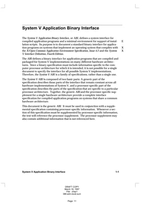System V Application Binary Interface
The System V Application Binary Interface, or ABI, defines a system interface for
compiled application programs and a minimal environment for support of instal- E
lation scripts. Its purpose is to document a standard binary interface for applica-
tion programs on systems that implement an operating system that complies with X
the X/Open Common Application Environment Specification, Issue 4.2 and the System X
V Interface Definition, Fourth Edition.
The ABI defines a binary interface for application programs that are compiled and
packaged for System V implementations on many different hardware architec-
tures. Since a binary specification must include information specific to the com-
puter processor architecture for which it is intended, it is not possible for a single
document to specify the interface for all possible System V implementations.
Therefore, the System V ABI is a family of specifications, rather than a single one.
The System V ABI is composed of two basic parts: A generic part of the
specification describes those parts of the interface that remain constant across all
hardware implementations of System V, and a processor-specific part of the
specification describes the parts of the specification that are specific to a particular
processor architecture. Together, the generic ABI and the processor-specific sup-
plement for a single hardware architecture provide a complete interface
specification for compiled application programs on systems that share a common
hardware architecture.
This document is the generic ABI. It must be used in conjunction with a supple-
mental specification containing processor-specific information. Whenever a sec-
tion of this specification must be supplemented by processor-specific information,
the text will reference the processor supplement. The processor supplement may
also contain additional information that is not referenced here.
System V Application Binary Interface 1-1
DRAFT COPY
March 18, 1997
File: chap1
386:adm.book:sum
Page: 11
 