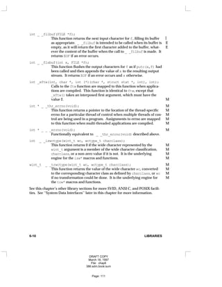 int _ _filbuf(FILE *f);
This function returns the next input character for f, filling its buffer 
as appropriate. _ _filbuf is intended to be called when its buffer is E
empty, as it will return the first character added to the buffer, what- E
ever the content of the buffer when the call to _ _filbuf is made. It
returns EOF if an error occurs.
int _ _flsbuf(int x, FILE *f);
This function flushes the output characters for f as if putc(x,f) had
been called and then appends the value of x to the resulting output
stream. It returns EOF if an error occurs and x otherwise.
int _xftw(int, char *, int (*)(char *, struct stat *, int), int);
Calls to the ftw function are mapped to this function when applica-
tions are compiled. This function is identical to ftw, except that
_xftw() takes an interposed first argument, which must have the
value 2. M
int * _ _thr_errno(void); M
This function returns a pointer to the location of the thread-specific M
errno for a particular thread of control when multiple threads of con- M
trol are being used in a program. Assignments to errno are mapped M
to this function when multi-threaded applications are compiled. M
int * _ _ _errno(void); M
Functionally equivalent to _ _thr_errno(void) described above.
int _ _iswctype(wint_t wc, wctype_t charclass);
This function returns 0 if the wide character represented by the M
wint_t argument is a member of the wide character classification, M
charclass, or a non-zero value if it is not. It is the underlying M
engine for the isw* macros and functions. M
wint_t _ _trwctype(wint_t wc, wctype_t charclass); M
This function returns the value of the wide character wc, converted M
to the corresponding character class as defined by charclass, or wc M
if no transformation could be done. It is the underlying engine for M
the tow* macros and functions.
See this chapter’s other library sections for more SVID, ANSI C, and POSIX facili-
ties. See ‘‘System Data Interfaces’’ later in this chapter for more information.
6-10 LIBRARIES
DRAFT COPY
March 18, 1997
File: chap6
386:adm.book:sum
Page: 111
 