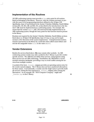 Implementation of libc Routines
All ABI-conforming systems must provide a libc entry point for all routines
listed as belonging to this library. However, only the routines necessary to pro-
vide the source-level programming interfaces defined in the X/Open CAE X
Specification, Issue 4.2 and defined in the System V Interface Definition, Fourth Edition
sections BA_OS, BA_LIB, and KE_OS, as described in the introduction to the Sys-
tem V ABI, must be implemented on a conforming system. For example, this
means that the routine memcntl(RT_OS) need not be fully implemented on an
ABI-conforming system, though the entry point for this function must be present
in the library.
Routines not required for the System V Interface Definition, Fourth Edition sections
listed above or X/Open CAE Specification, Issue 4.2 may or may not be imple- X
mented, at the discretion of the system implementor. Unimplemented routines E
must be represented in the library by a stub that when called causes failure and E
sets the the assignable lvalue errno to the value ENOSYS.
Vendor Extensions
Besides the services listed above, libc may contain other symbols. An ABI-
conforming system vendor may add a symbol to the C library to provide vendor-
specific services. The ABI does not define these services, and programs using
these services are not ABI-conforming. Nonetheless, the ABI defines a recom- E
mended extension mechanism, providing a way to avoid conflict among the ser-
vices from multiple vendors.
A symbol of the form _$vendor.company provides an operating system entry for
the vendor named company. The C library does not have unadorned alternatives
for these names. Conventionally, a vendor uses the single name to provide multi-
ple services, letting the first argument to _$vendor.company select among the
alternatives. As an example, the ‘‘XYZ Computer Company’’ might add
_$vendor.xyz to the C library. M
6-14 LIBRARIES
DRAFT COPY
March 18, 1997
File: chap6
386:adm.book:sum
Page: 115
 