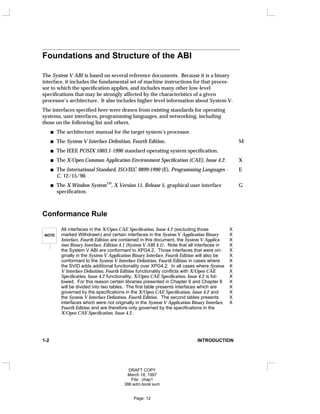 Foundations and Structure of the ABI
The System V ABI is based on several reference documents. Because it is a binary
interface, it includes the fundamental set of machine instructions for that proces-
sor to which the specification applies, and includes many other low-level
specifications that may be strongly affected by the characteristics of a given
processor’s architecture. It also includes higher-level information about System V.
The interfaces specified here were drawn from existing standards for operating
systems, user interfaces, programming languages, and networking, including
those on the following list and others.
The architecture manual for the target system’s processor.
The System V Interface Definition, Fourth Edition. M
The IEEE POSIX 1003.1-1990 standard operating system specification.
The X/Open Common Application Environment Specification (CAE), Issue 4.2. X
The International Standard, ISO/IEC 9899:1990 (E), Programming Languages - E
C, 12/15/90.
The X Window System
TM
, X Version 11, Release 5, graphical user interface G
specification.
Conformance Rule
NOTE
All interfaces in the X/Open CAE Specification, Issue 4.2 (excluding those X
marked Withdrawn) and certain interfaces in the System V Application Binary X
Interface, Fourth Edition are contained in this document, the System V Applica- X
tion Binary Interface, Edition 4.1 (System V ABI 4.1). Note that all interfaces in X
the System V ABI are conformant to XPG4.2. Those interfaces that were ori- X
ginally in the System V Application Binary Interface, Fourth Edition will also be X
conformant to the System V Interface Definition, Fourth Edition in cases where X
the SVID adds additional functionality over XPG4.2. In all cases where System X
V Interface Definition, Fourth Edition functionality conflicts with X/Open CAE X
Specification, Issue 4.2 functionality, X/Open CAE Specification, Issue 4.2 is fol- X
lowed. For this reason certain libraries presented in Chapter 6 and Chapter 8 X
will be divided into two tables. The first table presents interfaces which are X
governed by the specifications in the X/Open CAE Specification, Issue 4.2 and X
the System V Interface Definition, Fourth Edition. The second tables presents X
interfaces which were not originally in the System V Application Binary Interface, X
Fourth Edition and are therefore only governed by the specifications in the
X/Open CAE Specification, Issue 4.2.
1-2 INTRODUCTION
DRAFT COPY
March 18, 1997
File: chap1
386:adm.book:sum
Page: 12
 