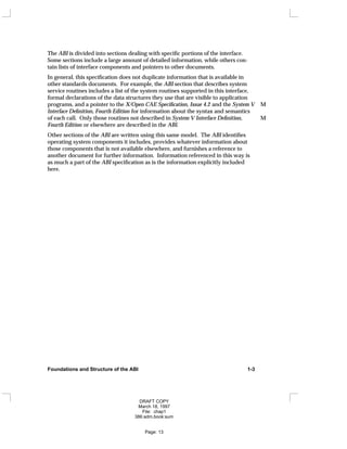 The ABI is divided into sections dealing with specific portions of the interface.
Some sections include a large amount of detailed information, while others con-
tain lists of interface components and pointers to other documents.
In general, this specification does not duplicate information that is available in
other standards documents. For example, the ABI section that describes system
service routines includes a list of the system routines supported in this interface,
formal declarations of the data structures they use that are visible to application
programs, and a pointer to the X/Open CAE Specification, Issue 4.2 and the System V M
Interface Definition, Fourth Edition for information about the syntax and semantics
of each call. Only those routines not described in System V Interface Definition, M
Fourth Edition or elsewhere are described in the ABI.
Other sections of the ABI are written using this same model. The ABI identifies
operating system components it includes, provides whatever information about
those components that is not available elsewhere, and furnishes a reference to
another document for further information. Information referenced in this way is
as much a part of the ABI specification as is the information explicitly included
here.
Foundations and Structure of the ABI 1-3
DRAFT COPY
March 18, 1997
File: chap1
386:adm.book:sum
Page: 13
 