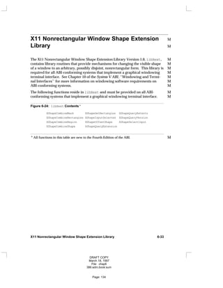 X11 Nonrectangular Window Shape Extension M
Library M
The X11 Nonrectangular Window Shape Extension Library Version 1.0, libXext, M
contains library routines that provide mechanisms for changing the visible shape M
of a window to an arbitrary, possibly disjoint, nonrectangular form. This library is M
required for all ABI-conforming systems that implement a graphical windowing M
terminal interface. See Chapter 10 of the System V ABI, ‘‘Windowing and Termi- M
nal Interfaces’’ for more information on windowing software requirements on M
ABI-conforming systems. M
The following functions reside in libXext and must be provided on all ABI- M
conforming systems that implement a graphical windowing terminal interface. M
Figure 6-24: libXext Contents *
XShapeCombineMask XShapeGetRectangles XShapeQueryExtents
XShapeCombineRectangles XShapeInputSelected XShapeQueryVersion
XShapeCombineRegion XShapeOffsetShape XShapeSelectInput
XShapeCombineShape XShapeQueryExtension
* All functions in this table are new to the Fourth Edition of the ABI. M
X11 Nonrectangular Window Shape Extension Library 6-33
DRAFT COPY
March 18, 1997
File: chap6
386:adm.book:sum
Page: 134
 