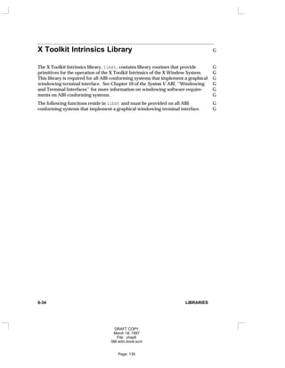 X Toolkit Intrinsics Library G
The X Toolkit Intrinsics library, libXt, contains library routines that provide G
primitives for the operation of the X Toolkit Intrinsics of the X Window System. G
This library is required for all ABI-conforming systems that implement a graphical G
windowing terminal interface. See Chapter 10 of the System V ABI, ‘‘Windowing G
and Terminal Interfaces’’ for more information on windowing software require- G
ments on ABI-conforming systems. G
The following functions reside in libXt and must be provided on all ABI- G
conforming systems that implement a graphical windowing terminal interface. G
6-34 LIBRARIES
DRAFT COPY
March 18, 1997
File: chap6
386:adm.book:sum
Page: 135
 