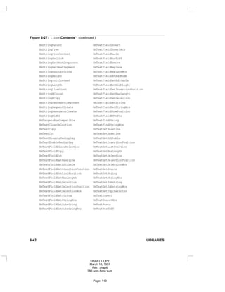 Figure 6-27: libXm Contents * (continued )
XmStringExtent XmTextFieldInsert
XmStringFree XmTextFieldInsertWcs
XmStringFreeContext XmTextFieldPaste
XmStringGetLtoR XmTextFieldPosToXY
XmStringGetNextComponent XmTextFieldRemove
XmStringGetNextSegment XmTextFieldReplace
XmStringHasSubstring XmTextFieldReplaceWcs
XmStringHeight XmTextFieldSetAddMode
XmStringInitContext XmTextFieldSetEditable
XmStringLength XmTextFieldSetHighlight
XmStringLineCount XmTextFieldSetInsertionPosition
XmStringNConcat XmTextFieldSetMaxLength
XmStringNCopy XmTextFieldSetSelection
XmStringPeekNextComponent XmTextFieldSetString
XmStringSegmentCreate XmTextFieldSetStringWcs
XmStringSeparatorCreate XmTextFieldShowPosition
XmStringWidth XmTextFieldXYToPos
XmTargetsAreCompatible XmTextFindString
XmTextClearSelection XmTextFindStringWcs
XmTextCopy XmTextGetBaseLine
XmTextCut XmTextGetBaseline
XmTextDisableRedisplay XmTextGetEditable
XmTextEnableRedisplay XmTextGetInsertionPosition
XmTextFieldClearSelection XmTextGetLastPosition
XmTextFieldCopy XmTextGetMaxLength
XmTextFieldCut XmTextGetSelection
XmTextFieldGetBaseline XmTextGetSelectionPosition
XmTextFieldGetEditable XmTextGetSelectionWcs
XmTextFieldGetInsertionPosition XmTextGetSource
XmTextFieldGetLastPosition XmTextGetString
XmTextFieldGetMaxLength XmTextGetStringWcs
XmTextFieldGetSelection XmTextGetSubstring
XmTextFieldGetSelectionPosition XmTextGetSubstringWcs
XmTextFieldGetSelectionWcs XmTextGetTopCharacter
XmTextFieldGetString XmTextInsert
XmTextFieldGetStringWcs XmTextInsertWcs
XmTextFieldGetSubstring XmTextPaste
XmTextFieldGetSubstringWcs XmTextPosToXY
6-42 LIBRARIES
DRAFT COPY
March 18, 1997
File: chap6
386:adm.book:sum
Page: 143
 