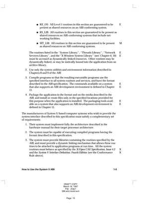 KE_OS: All Level 1 routines in this section are guaranteed to be E
present as shared resources on an ABI-conforming system.
RS_LIB: All routines in this section are guaranteed to be present as
shared resources on ABI-conforming systems that include net-
working facilities.
MT_LIB: All routines in this section are guaranteed to be present M
as shared resources on ABI-conforming systems.
The routines listed in the ‘‘System Library’’, ‘‘Threads Library’’, ‘‘Network E
Services Library’’, and the ‘‘X Window System Library’’ (see: Chapter 6, 10) E
must be accessed as dynamically-linked resources. Other routines may be
dynamically linked, or may be statically bound into the application from an
archive library.
2. Use only the system utilities and environment information described in
Chapters 8 and 9 of the ABI.
3. Compile programs so that the resulting executable programs use the
specified interface to all system routines and services, and have the format
described in the ABI specification. The commands available on a system E
that also supports an ABI development environment is defined in Chapter E
11.
4. Package the application in the format and on the media described in the
ABI, and install or create files only in the specified locations provided for
this purpose when the application is installed. The packaging tools avail- E
able on a system that also supports an ABI development environment is E
defined in Chapter 11.
The manufacturers of System V-based computer systems who wish to provide the
system interface described in this specification must satisfy a complementary set
of requirements:
1. Their system must implement fully the architecture described in the
hardware manual for their target processor architecture.
2. The system must be capable of executing compiled programs having the
format described in this specification.
3. The system must provide libraries containing the routines specified by the
ABI, and must provide a dynamic linking mechanism that allows these rou-
tines to be attached to application programs at run time. All the system
routines must behave as specified by the X/Open CAE Specification, Issue 4.2 X
and the System V Interface Definition, Fourth Edition (see the Conformance X
Rule above).
How to Use the System V ABI 1-5
DRAFT COPY
March 18, 1997
File: chap1
386:adm.book:sum
Page: 15
 