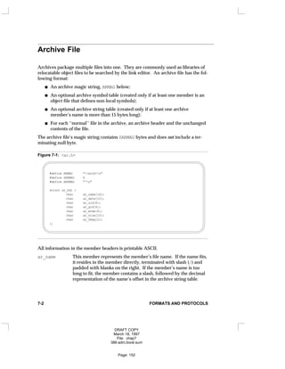 Archive File
Archives package multiple files into one. They are commonly used as libraries of
relocatable object files to be searched by the link editor. An archive file has the fol-
lowing format:
An archive magic string, ARMAG below;
An optional archive symbol table (created only if at least one member is an
object file that defines non-local symbols);
An optional archive string table (created only if at least one archive
member’s name is more than 15 bytes long);
For each ‘‘normal’’ file in the archive, an archive header and the unchanged
contents of the file.
The archive file’s magic string contains SARMAG bytes and does not include a ter-
minating null byte.
Figure 7-1: <ar.h>
#define ARMAG "!<arch>n"
#define SARMAG 8
#define ARFMAG "‘n"
struct ar_hdr {
char ar_name[16];
char ar_date[12];
char ar_uid[6];
char ar_gid[6];
char ar_mode[8];
char ar_size[10];
char ar_fmag[2];
};
All information in the member headers is printable ASCII.
ar_name This member represents the member’s file name. If the name fits,
it resides in the member directly, terminated with slash (/) and
padded with blanks on the right. If the member’s name is too
long to fit, the member contains a slash, followed by the decimal
representation of the name’s offset in the archive string table.
7-2 FORMATS AND PROTOCOLS
DRAFT COPY
March 18, 1997
File: chap7
386:adm.book:sum
Page: 152
 