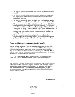 4. The system’s map of virtual memory must conform to the requirements of
the ABI.
5. The system’s low-level behavior with respect to function call linkage, sys-
tem traps, signals, and other such activities must conform to the formats
documented in the ABI.
6. The system’s compilation system, if present, must compile source code into
executable files having the formats and characteristics specified in the ABI.
7. The system must provide all files and utilities specified as part of the ABI, in
the format defined here and in other referenced documents. All commands
and utilities must behave as documented in the X/Open CAE Specification, X
Issue 4.2 and the System V Interface Definition, Fourth Edition (see the Confor- X
mance Rule above). The system must also provide all other components of
an application’s run-time environment that are included or referenced in
the ABI specification.
8. The system must install packages using the formats and procedure
described in the ABI, and must be capable of accepting installable software
packages, either through physical media or through a network interface.
Base and Optional Components of the ABI
The ABI provides two levels of interface specification: Base and Optional. Base
components of the ABI are required to be present in all ABI-conforming systems.
Optional components may be absent on an ABI-conforming system, but, when
they are present, they must conform to the specification given in the ABI. All com-
ponents of the ABI are to be considered Base components unless they are explicitly
described as Optional like the one that follows.
NOTE
THE FACILITIES AND INTERFACES DESCRIBED IN THIS SECTION ARE
OPTIONAL COMPONENTS OF THE System V Application Binary Interface.
This distinction is necessary because some ABI capabilities depend on the presence
of hardware or other facilities that may not be present, such as integral graphics
displays or network connections and hardware. The absence of such facilities
does not prevent a System V-based system from conforming with the ABI
specification, though it may prevent applications that need these facilities from
running on those systems.
1-6 INTRODUCTION
DRAFT COPY
March 18, 1997
File: chap1
386:adm.book:sum
Page: 16
 