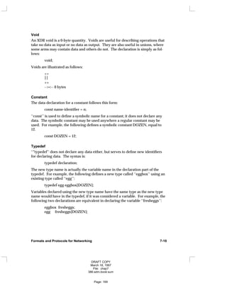 Void
An XDR void is a 0-byte quantity. Voids are useful for describing operations that
take no data as input or no data as output. They are also useful in unions, where
some arms may contain data and others do not. The declaration is simply as fol-
lows:
void;
Voids are illustrated as follows:
++

++
--><-- 0 bytes
Constant
The data declaration for a constant follows this form:
const name-identifier = n;
‘‘const’’ is used to define a symbolic name for a constant; it does not declare any
data. The symbolic constant may be used anywhere a regular constant may be
used. For example, the following defines a symbolic constant DOZEN, equal to
12.
const DOZEN = 12;
Typedef
‘‘"typedef’’ does not declare any data either, but serves to define new identifiers
for declaring data. The syntax is:
typedef declaration;
The new type name is actually the variable name in the declaration part of the
typedef. For example, the following defines a new type called ‘‘eggbox’’ using an
existing type called ‘‘egg’’:
typedef egg eggbox[DOZEN];
Variables declared using the new type name have the same type as the new type
name would have in the typedef, if it was considered a variable. For example, the
following two declarations are equivalent in declaring the variable ‘‘fresheggs’’:
eggbox fresheggs;
egg fresheggs[DOZEN];
Formats and Protocols for Networking 7-19
DRAFT COPY
March 18, 1997
File: chap7
386:adm.book:sum
Page: 169
 